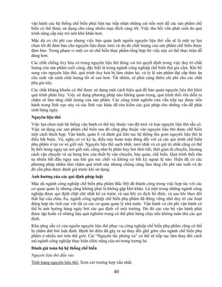 vận hành các hệ thống chế biến phải liên tục tiếp nhận những cải tiến mới để các sản phẩm chế
biến có thể được sử dụng cho càng nhiều mục đích càng tốt. Việc thu hồi vốn phát sinh do quá
trình nâng cấp này trở nên khó khăn hơn.
Mặc dù có chi phí cao nhưng việc bảo quản lạnh nguồn nguyên liệu thô vẫn sẽ là một sự lựa
chọn tốt để đảm bảo cho nguyên liệu được tươi và do đó chất lượng của sản phẩm chế biến được
đảm bảo. Trong phạm vi một cơ sở chế biến thực phẩm tổng hợp thì việc này có thể thực hiện dễ
dàng hơn.
Các chất chống ôxy hóa có trong nguyên liệu thô đóng vai trò quyết định trong việc duy trì chất
lượng của sản phẩm cuối cùng, đặc biệt là trong ngành công nghiệp chế biến thịt gia cầm. Khi bổ
sung vào nguyên liệu thô, quá trình ôxy hóa bị làm chậm lại, và tỷ lệ sản phẩm đạt cấp thức ăn
cho sinh vật cảnh chất lượng tốt sẽ cao hơn. Tất nhiên, sẽ phải cộng thêm chi phí cho các chất
phụ gia này.
Các chất kháng khuẩn có thể được sử dụng một cách hiệu quả để bảo quản nguyên liệu thô khỏi
quá trình phân hủy. Việc sử dụng phương pháp nào không quan trọng, quá trình thối rữa diễn ra
chậm sẽ làm tăng chất lượng của sản phẩm. Các công trình nghiên cứu vẫn tiếp tục được tiến
hành trong lĩnh vực này và các lĩnh vực khác để tìm kiếm các giải pháp cho những vấn đề phát
sinh hàng ngày.
Nguyên liệu thô
Việc lựa chọn một hệ thống vận hành có thể tùy thuộc vào độ tươi và loại nguyên liệu thô sẵn có.
Việc sử dụng các sản phẩm chế biến sau đó cũng phụ thuộc vào nguyên liệu thô được chế biến
một cách thích hợp. Vận hành, quản lí và đánh giá liên tục hệ thống thu gom nguyên liệu thô là
điều bắt buộc. Và, nghe có vẻ kỳ lạ, điều này hoàn toàn đúng đối với cả các qui trình chế biến
phụ phẩm ở tại cơ sở giết mổ. Nguyên liệu thô sạch nhất, tươi nhất và có giá trị nhất cũng có thể
bị thối hỏng ngay tại nơi giết mổ, cũng như bị phân hủy bởi thời tiết, thời gian di chuyển, khoảng
cách vận chuyển và sự hỏng hóc của thiết bị vận chuyển, bảo quản, chế biến. Quá trình thối rữa
tự nhiên bắt đầu ngay sau khi gia súc chết và không có bất kỳ ngoại lệ nào. Hiện đã có các
phương pháp nhằm làm chậm quá trình này nhưng chúng cũng làm tăng chi phí sản xuất và do
đó cần phải được đánh giá trước khi sử dụng.
Ảnh hƣởng của các qui định pháp luật
Mặc dù ngành công nghiệp chế biến phụ phẩm Bắc Mỹ đã thành công trong việc hợp tác với các
cơ quan quản lý nhưng cũng không phải là không gặp khó khăn. Là một trong những ngành công
nghiệp được qui định chặt chẽ nhất kể cả trước và sau khi có dịch bò điên, và sau khi theo dõi
thất bại của châu Âu, ngành công nghiệp chế biến phụ phẩm đã đứng vững nhờ duy trì các hoạt
động hợp tác tích cực với tất cả các cơ quan quản lý nhà nước. Vận hành và chi phí vận hành có
thể bị ảnh hưởng hàng ngày bởi các qui định về môi trường. Do đó các cán bộ vận hành phải
được tập huấn về những hậu quả nghiêm trọng có thể phải hứng chịu nếu không tuân thủ các qui
định.
Khả năng sẵn có của nguồn nguyên liệu thô phục vụ công nghiệp chế biến phụ phẩm cũng có thể
bị chấm dứt bởi luật định. Bệnh bò điên đã gây ra sự thay đổi ghê gớm cho ngành chế biến phụ
phẩm ở nhiều nơi trên thế giới. Cái ―Nguyên tắc phòng xa‖ có thể sẽ tiếp tục làm thay đổi cách
mà ngành công nghiệp thực hiện chức năng của nó trong tương lai.
Đánh giá toàn bộ hệ thống chế biến
Nguyên liệu thô đầu vào
Tình trạng nguyên liệu thô: Xem xét trường hợp xấu nhất.

                                               40
 