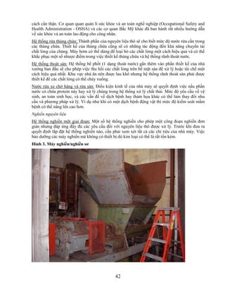 cách cẩn thận. Cơ quan quan quản lí sức khỏe và an toàn nghề nghiệp (Occupational Safety and
Health Administration - OSHA) và các cơ quan Bắc Mỹ khác đã ban hành rất nhiều hướng dẫn
về sức khỏe và an toàn lao động cho công nhân.
Hệ thống rửa thùng chứa: Thành phần của nguyên liệu thô sẽ cho biết mức độ nước rửa cần trong
các thùng chứa. Thiết kế của thùng chứa cũng sẽ có những tác động đến khả năng chuyển tải
chất lỏng của chúng. Máy bơm có thể dùng để loại bỏ các chất lỏng một cách hiệu quả và có thể
khắc phục một số nhược điểm trong việc thiết kế thùng chứa và hệ thống rãnh thoát nước.
Hệ thống thoát sàn: Hệ thống bể phốt (1 dạng thoát nước) gắn thêm vào phần thiết kế của nhà
xưởng ban đầu sẽ cho phép việc thu hồi các chất lỏng trên bề mặt sàn để xử lý hoặc tái chế một
cách hiệu quả nhất. Khu vực nhà ăn nên được lau khô nhưng hệ thống rãnh thoát sàn phải được
thiết kế để các chất lỏng có thể chảy xuống.
Nước rửa xe chở hàng và rửa sàn: Điều kiện kinh tế của nhà máy sẽ quyết định việc nấu phần
nước có chứa protein này hay xử lý chúng trong hệ thống xử lý chất thải. Mức độ yêu cầu về vệ
sinh, an toàn sinh học, và các vấn đề về dịch bệnh hay thảm họa khác có thể làm thay đổi nhu
cầu và phương pháp xử lý. Ví dụ như khi có một dịch bệnh động vật thì mức độ kiểm soát mầm
bệnh có thể nâng lên cao hơn.
Nghiền nguyên liệu
Hệ thống nghiền một giai đoạn: Một số hệ thống nghiền cho phép một công đoạn nghiền đơn
giản nhưng đáp ứng đầy đủ các yêu cầu đối với nguyên liệu thô được xử lý. Trước khi đưa ra
quyết định lắp đặt hệ thống nghiền nào, cần phải xem xét tất cả các chỉ tiêu của nhà máy. Việc
bảo dưỡng các máy nghiền mà không có thiết bị dò kim loại có thể là rất tốn kém.
Hình 3. Máy nghiền/nghiền sơ




                                             42
 