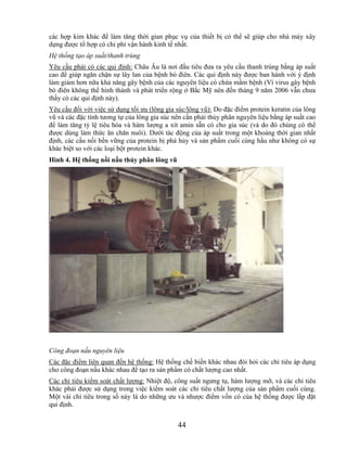 các hợp kim khác để làm tăng thời gian phục vụ của thiết bị có thể sẽ giúp cho nhà máy xây
dựng được tổ hợp có chi phí vận hành kinh tế nhất.
Hệ thống tạo áp suất/thanh trùng
Yêu cầu phải có các qui định: Châu Âu là nơi đầu tiêu đưa ra yêu cầu thanh trùng bằng áp suất
cao để giúp ngăn chặn sự lây lan của bệnh bò điên. Các qui định này được ban hành với ý định
làm giảm hơn nữa khả năng gây bệnh của các nguyên liệu có chứa mầm bệnh (Vì virus gây bệnh
bò điên không thể hình thành và phát triển rộng ở Bắc Mỹ nên đến tháng 9 năm 2006 vẫn chưa
thấy có các qui định này).
Yêu cầu đối với việc sử dụng tối ưu (lông gia súc/lông vũ): Do đặc điểm protein keratin của lông
vũ và các đặc tính tương tự của lông gia súc nên cần phải thủy phân nguyên liệu bằng áp suất cao
để làm tăng tỷ lệ tiêu hóa và hàm lượng a xít amin sẵn có cho gia súc (và do đó chúng có thể
được dùng làm thức ăn chăn nuôi). Dưới tác động của áp suất trong một khoảng thời gian nhất
định, các cầu nối bền vững của protein bị phá hủy và sản phẩm cuối cùng hầu như không có sự
khác biệt so với các loại bột protein khác.
Hình 4. Hệ thống nồi nấu thủy phân lông vũ




Công đoạn nấu nguyên liệu
Các đặc điểm liên quan đến hệ thống: Hệ thống chế biến khác nhau đòi hỏi các chỉ tiêu áp dụng
cho công đoạn nấu khác nhau để tạo ra sản phẩm có chất lượng cao nhất.
Các chỉ tiêu kiểm soát chất lượng: Nhiệt độ, công suất ngưng tụ, hàm lượng mỡ, và các chỉ tiêu
khác phải được sử dụng trong việc kiểm soát các chỉ tiêu chất lượng của sản phẩm cuối cùng.
Một vài chỉ tiêu trong số này là do những ưu và nhược điểm vốn có của hệ thống được lắp đặt
qui định.


                                              44
 