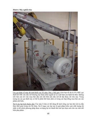 Hình 6: Máy nghiền búa




Các qui định về mức độ tinh khiết của Tổ chức Thú y Thế giới: Giới hạn tối đa 0,15% MIU qui
định bởi OIE cho dầu mỡ thương mại được khởi nguồn từ sự xuất hiện của bệnh bò điên. Không
nên làm cản trở việc mua bán dầu mỡ chế biến nếu dầu mỡ đó đạt được chỉ tiêu này. Trong
tương lai các qui định này có thể là phần bắt buộc phải có trong các hợp đồng mua bán các sản
phẩm chế biến.
Xử lí các hạt kích thước nhỏ: Các máy li tâm có thể dùng để tách riêng các hạt nhỏ tích tụ dần
theo thời gian trong các bể chứa. Xử lí ngay các hạt này là giải pháp kiểm soát chất lượng tốt
nhất và tất nhiên phương pháp được sử dụng lại trở thành thứ cần lựa chọn mới cho các nhà chế
biến phụ phẩm.
                                             48
 