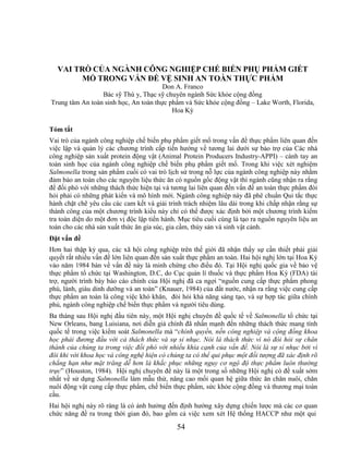 VAI TRÒ CỦA NGÀNH CÔNG NGHIỆP CHẾ BIẾN PHỤ PHẨM GIẾT
       MỔ TRONG VẤN ĐỀ VỆ SINH AN TOÀN THỰC PHẨM
                                       Don A. Franco
                 Bác sỹ Thú y, Thạc sỹ chuyên ngành Sức khỏe cộng đồng
Trung tâm An toàn sinh học, An toàn thực phẩm và Sức khỏe cộng đồng – Lake Worth, Florida,
                                          Hoa Kỳ

Tóm tắt
Vai trò của ngành công nghiệp chế biến phụ phẩm giết mổ trong vấn đề thực phẩm liên quan đến
việc lập và quản lý các chương trình cấp tiến hướng về tương lai dưới sự bảo trợ của Các nhà
công nghiệp sản xuất protein động vật (Animal Protein Producers Industry-APPI) – cánh tay an
toàn sinh học của ngành công nghiệp chế biến phụ phẩm giết mổ. Trong khi việc xét nghiệm
Salmonella trong sản phẩm cuối có vai trò lịch sử trong nỗ lực của ngành công nghiệp này nhằm
đảm bảo an toàn cho các nguyên liệu thức ăn có nguồn gốc động vật thì ngành cũng nhận ra rằng
để đối phó với những thách thức hiện tại và tương lai liên quan đến vấn đề an toàn thực phẩm đòi
hỏi phải có những phát kiến và mô hình mới. Ngành công nghiệp này đã phê chuẩn Qui tắc thực
hành chặt chẽ yêu cầu các cam kết và giải trình trách nhiệm lâu dài trong khi chấp nhận rằng sự
thành công của một chương trình kiểu này chỉ có thể được xác định bởi một chương trình kiểm
tra toàn diện do một đơn vị độc lập tiến hành. Mục tiêu cuối cùng là tạo ra nguồn nguyên liệu an
toàn cho các nhà sản xuất thức ăn gia súc, gia cầm, thủy sản và sinh vật cảnh.
Đặt vấn đề
Hơn hai thập kỷ qua, các xã hội công nghiệp trên thế giới đã nhận thấy sự cần thiết phải giải
quyết rất nhiều vấn đề lớn liên quan đến sản xuất thực phẩm an toàn. Hai hội nghị lớn tại Hoa Kỳ
vào năm 1984 bàn về vấn đề này là minh chứng cho điều đó. Tại Hội nghị quốc gia về bảo vệ
thực phẩm tổ chức tại Washington, D.C, do Cục quản lí thuốc và thực phẩm Hoa Kỳ (FDA) tài
trợ, người trình bày báo cáo chính của Hội nghị đã ca ngợi ―nguồn cung cấp thực phẩm phong
phú, lành, giàu dinh dưỡng và an toàn‖ (Knauer, 1984) của đất nước, nhận ra rằng việc cung cấp
thực phẩm an toàn là công việc khó khăn, đòi hỏi khả năng sáng tạo, và sự hợp tác giữa chính
phủ, ngành công nghiệp chế biến thực phẩm và người tiêu dùng.
Ba tháng sau Hội nghị đầu tiên này, một Hội nghị chuyên đề quốc tế về Salmonella tổ chức tại
New Orleans, bang Luisiana, nơi diễn giả chính đã nhấn mạnh đến những thách thức mang tính
quốc tế trong việc kiểm soát Salmonella mà ―chính quyền, nền công nghiệp và cộng đồng khoa
học phải đương đầu với cả thách thức và sự sỉ nhục. Nói là thách thức vì nó đòi hỏi sự chân
thành của chúng ta trong việc đối phó với nhiều khía cạnh của vấn đề. Nói là sự sỉ nhục bởi vì
đôi khi với khoa học và công nghệ hiện có chúng ta có thể qui phục một đối tượng đã xác định rõ
chẳng hạn như mặt trăng dễ hơn là khắc phục những nguy cơ ngộ độ thực phẩm luôn thường
trực‖ (Houston, 1984). Hội nghị chuyên đề này là một trong số những Hội nghị có đề xuất sớm
nhất về sử dụng Salmonella làm mẫu thử, nâng cao mối quan hệ giữa thức ăn chăn nuôi, chăn
nuôi động vật cung cấp thực phẩm, chế biến thực phẩm, sức khỏe cộng đồng và thương mại toàn
cầu.
Hai hội nghị này rõ ràng là có ảnh hưởng đến định hướng xây dựng chiến lược mà các cơ quan
chức năng đề ra trong thời gian đó, bao gồm cả việc xem xét Hệ thống HACCP như một qui
                                             54
 
