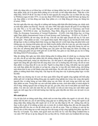 trình xây dựng trên cơ sở khoa học có thể được sử dụng nhằm loại trừ các mối nguy về an toàn
thực phẩm, hoặc chí ít là giảm thiểu những rủi ro tới mức có thể chấp nhận được. Thật thú vị khi
nhận thấy, HACCP đã đi vào thực tế như là một nguyên tắc trong khu vực tư nhân (thí dụ công
ty Pillsbury) ngay từ năm 1973, và sau này được FDA biến thành quy định bắt buộc áp dụng cho
các thực phẩm a xít hóa đóng can hoặc thực phẩm có a xít thấp đóng gói trong các thùng kín
(Corlett, 1998).
Hai hội nghị đầu tiên này cũng đã có những ảnh hưởng nhất định đến định hướng các chính sách
an toàn thực phẩm của Hoa Kỳ. Sau đó, vào năm 1989, Hội nghị chuyên đề quốc tế của Hiệp hội
các nhà Thú y và Vệ sinh Thực phẩm Thế giới (World Association of Veterinary and Food
Hygenists - WAVFH) tổ chức tại Stockholm, Thụy Điển, đồng tài trợ bởi Hiệp hội chăn nuôi
Châu Âu (Europian Association of Animal Production – EAAP), Liên hiệp Khoa học và Công
nghệ Thực phẩm (International Union of Food Science and Technology – IUFST) và Tổ chức Y
tế Thế giới (WHO), đã mở rộng vấn đề này. Chủ đề của Hội nghị chuyên đề này là Vật nuôi
khoẻ mạnh - Thực phẩm an toàn - Con người khỏe mạnh. Một trong số các bài thuyết trình chính
đã tập hợp và đưa ra những thách thức trong các thập niên tới và kết luận rằng cần phải kiểm soát
(thông qua các chương trình giám sát) các bệnh truyền nhiễm tiềm ẩn ở gia súc, gia cầm trong đó
có cả những bệnh lây sang người. Người ta cũng tuyên bố rằng các sáng kiến tương lai nên ưu
tiên cho các phương pháp phát hiện thông qua việc giám sát tình trạng sức khỏe của động vật
nuôi, thông qua giám sát quy trình giết mổ và chế biến, bao gồm cả việc đánh giá các rủi ro bằng
Hệ thống HACCP (Grossklaus, 1989).
Mặc dù những Hội nghị này hiển nhiên không phải là những nhân tố chính tạo ra chương trình
cải tiến vấn đề an toàn thực phẩm thời đó nhưng chúng đã có vai trò đáng kể trong việc tạo ra
môi trường minh bạch, mang các nhà khoa học, các nhà quản lí, nhà nghiên cứu, nhà sản xuất và
người tiêu dùng đến gần nhau hơn để cùng nhau xem xét xu hướng thay đổi trong vấn đề an toàn
thực phẩm và cùng nhau đề ra các ưu tiên. Người ta cũng nhận ra rằng, tính phức tạp của ngành
sản xuất thực phẩm đòi hỏi phải có sự hợp tác, cộng tác và trao đổi mới thành công, chứ không
một nhóm đơn lẻ nào có thể thành công một mình được. Do mỗi mắt xích của toàn bộ chuỗi thực
phẩm có những thách thức riêng biệt, việc hợp tác để cùng làm việc là phương pháp logic và tiến
bộ nhất.
Mục đích của chương này là xem xét theo quan điểm tổng thể ngành công nghiệp chế biến phụ
phẩm giết mổ và tập hợp những đóng góp của ngành công nghiệp này trong việc cung cấp nguồn
nguyên liệu và năng lượng an toàn nhằm nâng cao sức khỏe vật nuôi trong quá trình sản xuất
thực phẩm an toàn. Trong lĩnh vực sản xuất thực phẩm an toàn, cách nhìn nhận và trách nhiệm là
rất rõ ràng: những nguyên liệu sử dụng cho gia súc, gia cầm, thủy sản là một phần của chuỗi thực
phẩm. Các nhà sản xuất cần tuân thủ các tiêu chuẩn vệ sinh an toàn trong sản xuất nhằm ngăn
ngừa các mối nguy hại có thể ảnh hưởng trực tiếp hay gián tiếp đến sức khỏe của vật nuôi và con
người.
Bối cảnh lịch sử
Các tài liệu lịch sử chứng minh rằng, chính sách an toàn thực phẩm cho người và vật nuôi đã có
nhiều tiến bộ nhờ các yếu tố ảnh hưởng cộng gộp tạo ra những thay đổi. Trong khi người ta dễ
dàng nhận thấy những thay đổi mạnh mẽ và rõ rệt vào đầu thập kỷ 80, thì những thay đổi ấy
thực ra đã có gốc rễ từ những sự kiện xẩy ra trước đó và chính những thay đổi này đã mang đến
những biến đổi lớn cho cả vấn đề chính sách và vấn đề an toàn. Thực ra, không có một áp lực
đơn lẻ nào có khả năng tạo ra một xung lực kéo dài trong xã hội công nghiệp hóa phức tạp như ở
Hoa Kỳ và Canada. Tuy nhiên, một quyết sách của FDA do Ủy viên Hội đồng Goddard đưa ra
vào năm 1967 đã tạo ra áp lực đáng kể cho sự thay đổi ấy. Chính sách của Goddard đã mở rộng

                                              55
 