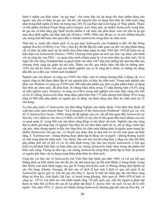 thêm ý nghĩa của khái niệm ―sự giả mạo‖ vốn trước đây chỉ áp dụng cho thực phẩm dùng cho
người, nay cho cả thức ăn gia súc. Do đó, các nguyên liệu sử dụng làm thức ăn chăn nuôi cũng
nằm trong định nghĩa về thức ăn trong mục 201 (f) của Đạo luật Liên bang về Thực phẩm, Thuốc
và Mỹ phẩm (Federal Food, Drug and Cosmetic Act). Hơn nữa, sự nhiễm Salmonella trong thức
ăn gia súc có khả năng gây bệnh truyền nhiễm ở vật nuôi cần phải được xem xét như là sự giả
mạo theo định nghĩa của Đạo luật này (Franco, 1999). Điều này đã tạo cơ sở cho những khuyến
cáo mang tính bắt buộc liên quan đến vi khuẩn Salmonella trong thức ăn chăn nuôi.
Thật thú vị, trước khi chính sách về sự giả mạo Salmonella của Goddard ra đời, thì Bộ Nông
nghiệp Hoa Kỳ (USDA), Cục Thú y Hoa Kỳ đã bắt đầu lấy mẫu giám sát đối với phụ phẩm động
vật và thức ăn chăn nuôi tại rất nhiều thời điểm khác nhau từ năm 1965 đến 1970 để kiểm tra sự
hiện diện của Salmonella (Franco, 1999). Chương trình giám sát tích cực như vậy được tiến hành
với sự cộng tác của FDA – cơ quan chịu trách nhiệm quản lý về an toàn thức ăn chăn nuôi. Sẽ là
logic khi cho rằng, Goddard đưa ra quyết định vào năm 1967 dựa trên những kết quả ban đầu của
chương trình cộng tác giám sát nói trên. Thêm vào đó, qua nhiều năm, bắt đầu từ những năm
1950 của thế kỷ trước, kết quả của nhiều nghiên cứu có lẽ cũng đã ít nhiều có những tác động
dẫn đến sự ra đời của ―chính sách Goddard‖.
Nghiên cứu của Boyer và cộng sự (1958) cho thấy, một số chủng thường thấy ở động vật và ở
người cũng có thể được phân lập từ các nguyên liệu và thức ăn chăn nuôi. Trong một nghiên cứu
khác của Watkins và cộng sự (1959) trên 200 mẫu phụ phẩm gia cầm và phụ phẩm khác sử dụng
làm thức ăn chăn nuôi, đã phát hiện 28 chủng khác nhau trong 37 mẫu dương tính (18,5% tổng
số mẫu nghiên cứu). Pomeroy và cộng sự (1961) trong một nghiên cứu toàn diện cũng cho biết
có tới 43 chủng Salmonella khác nhau được phát hiện trên 175 mẫu dương tính (bằng 18%) trong
tổng số 980 mẫu phụ phẩm có nguồn gốc từ động vật được dùng làm thức ăn chăn nuôi tại 22
tiểu bang.
Ủy ban phụ trách về Salmonella của Hội đồng Nghiên cứu Quốc thuộc Viện Hàn lâm Quốc đã
xuất bản cuốn sách chuyên khảo ―An Evaluation of the Salmonella Problems‖ (Đánh giá các vấn
đề về Salmonella) (Anon., 1969), trong đó đã nghiên cứu các vấn đề liên quan đến Salmonella tại
Hoa Kỳ với ý định tư vấn cho cả USDA và FDA về các yếu tố liên quan đến trách nhiệm của các
cơ quan quản lý trong lĩnh vực sức khỏe cộng đồng và sức khỏe vật nuôi. Nghiên cứu này cũng
đưa ra đánh giá tổng hợp về nguyên liệu thức ăn xét theo khía cạnh rủi ro, chỉ ra rằng, trước báo
cáo này, nhìn chung người ta đều cho rằng thức ăn chăn nuôi không phải là nguồn quan trọng lây
nhiễm Salmonella cho gia súc. Lý thuyết này được đưa ra dựa trên cơ sở của một quan sát thấy
rằng, S. Typhimurium - chủng thường được phân lập từ động vật và người – không thường xuyên
có mặt trong thức ăn chăn nuôi. Tuy nhiên, báo cáo này sau đó cũng hàm ý rằng các nhà chế biến
phụ phẩm giết mổ có thể có vai trò nhất định trong việc làm lan truyền Salmonella vì kết quả
kiểm tra đã phát hiện thấy sự hiện diện của các chủng Salmonella khác nhau trong sản phẩm chế
biến cuối cùng. Tương tự như vậy, các chủng Salmonella cũng được phân lập từ thức ăn protein
có nguồn gốc thực vật sử dụng trong khẩu phần thức ăn chăn nuôi.
Cùng lúc với báo cáo về Salmonella của Viện Hàn làm Quốc gia năm 1969, và với các kết quả
khẳng định sự hiển nhiên của chủ đề, thì các nhà khoa học tại Bộ môn Bệnh vi trùng thuộc Trung
tâm Kiểm soát dịch bệnh (ngày nay gọi là Trung tâm Kiểm soát và Phòng chống dịch bệnh) tại
các tiểu bang Atlanta, Georgia, đã báo cáo về dịch tễ học một ổ dịch có quy mô quốc tế do
Salmonella agona gây ra. Các tác giả cho thấy S. Agona là một tác nhân gây hại sức khỏe cộng
đồng tại Hoa Kỳ, Anh Quốc, Hà Lan, và Israel trong khoảng thời gian từ 1969-1970 (Clark và
cộng sự., 1973). Các điều tra viên nhấn mạnh rằng, ―Ở mỗi quốc gia, mỗi khi người ta phân lập
được từ mẫu bột cá Peru thì sau đó lại phân lập được S. Agona trên vật nuôi và sau đó là trên
người. Vào năm 1972, S. Agona trở thành chủng Salmonella thường gặp thứ tám tại Hoa Kỳ, và

                                              56
 