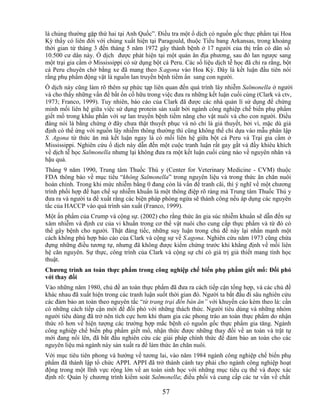 là chủng thường gặp thứ hai tại Anh Quốc‖. Điều tra một ổ dịch có nguồn gốc thực phẩm tại Hoa
Kỳ thấy có liên đới với chủng xuất hiện tại Paragould, thuộc Tiểu bang Arkansas, trong khoảng
thời gian từ tháng 3 đến tháng 5 năm 1972 gây thành bệnh ở 17 người của thị trấn có dân số
10.500 cư dân này. Ổ dịch được phát hiện tại một quán ăn địa phương, sau đó lan ngược sang
một trại gia cầm ở Mississippi có sử dụng bột cá Peru. Các số liệu dịch tễ học đã chỉ ra rằng, bột
cá Peru chuyên chở bằng xe đã mang theo S.agona vào Hoa Kỳ. Đây là kết luận đầu tiên nói
rằng phụ phẩm động vật là nguồn lan truyền bệnh tiềm ẩn sang con người.
Ổ dịch này cũng làm rõ thêm sự phức tạp liên quan đến quá trình lây nhiễm Salmonella ở người
và cho thấy những vấn đề bất ổn cố hữu trong việc đưa ra những kết luận cuối cùng (Clark và ctv,
1973; Franco, 1999). Tuy nhiên, báo cáo của Clark đã được các nhà quản lí sử dụng để chứng
minh mối liên hệ giữa việc sử dụng protein sản xuất bởi ngành công nghiệp chế biến phụ phẩm
giết mổ trong khẩu phần với sự lan truyền bệnh tiềm năng cho vật nuôi và cho con người. Điều
đáng nói là bằng chứng ở đây chưa thật thuyết phục và nó chỉ là giả thuyết, bởi vì, mặc dù giả
định có thể ứng với nguồn lây nhiễm thông thường thì cũng không thể chỉ dựa vào mẫu phân lập
S. Agona từ thức ăn mà kết luận ngay là có mối liên hệ giữa bột cá Peru và Trại gia cầm ở
Mississippi. Nghiên cứu ổ dịch này dẫn đến một cuộc tranh luận rất gay gắt và đầy khiêu khích
về dịch tễ học Salmonella nhưng lại không đưa ra một kết luận cuối cùng nào về nguyên nhân và
hậu quả.
Tháng 9 năm 1990, Trung tâm Thuốc Thú y (Center for Veterinary Medicine - CVM) thuộc
FDA thông báo về mục tiêu ―không Salmonella‖ trong nguyên liệu và trong thức ăn chăn nuôi
hoàn chỉnh. Trong khi mức nhiễm bằng 0 đang còn là vấn đề tranh cãi, thì ý nghĩ về một chương
trình phối hợp để hạn chế sự nhiễm khuẩn là một thông điệp rõ ràng mà Trung tâm Thuốc Thú y
đưa ra và người ta đề xuất rằng các biện pháp phòng ngừa sẽ thành công nếu áp dụng các nguyên
tắc của HACCP vào quá trình sản xuất (Franco, 1999).
Một ấn phẩm của Crump và cộng sự. (2002) cho rằng thức ăn gia súc nhiễm khuẩn sẽ dẫn đến sự
xâm nhiễm và định cư của vi khuẩn trong cơ thể vật nuôi cho cung cấp thực phẩm và từ đó có
thể gây bệnh cho người. Thật đáng tiếc, những suy luận trong chủ đề này lại nhấn mạnh một
cách không phù hợp báo cáo của Clark và cộng sự về S.agona. Nghiên cứu năm 1973 cũng chứa
đựng những điều tương tự, nhưng đã không được kiểm chứng trước khi khẳng định về mối liên
hệ căn nguyên. Sự thực, công trình của Clark và cộng sự chỉ có giá trị giả thiết mang tính học
thuật.
Chƣơng trình an toàn thực phẩm trong công nghiệp chế biến phụ phẩm giết mổ: Đối phó
với thay đổi
Vào những năm 1980, chủ đề an toàn thực phẩm đã đưa ra cách tiếp cận tổng hợp, và các chủ đề
khác nhau đã xuất hiện trong các tranh luận suốt thời gian đó. Người ta bắt đầu đi sâu nghiên cứu
các đảm bảo an toàn theo nguyên tắc ―từ trang trại đến bàn ăn” với khuyến cáo kèm theo là: cần
có những cách tiếp cận mới để đối phó với những thách thức. Người tiêu dùng và những nhóm
người tiêu dùng đã trở nên tích cực hơn khi tham gia các phong trào an toàn thực phẩm do nhận
thức rõ hơn về hiện tượng các trường hợp mắc bệnh có nguồn gốc thực phẩm gia tăng. Ngành
công nghiệp chế biến phụ phẩm giết mổ, nhận thức được những thay đổi về an toàn và trật tự
mới đang nổi lên, đã bắt đầu nghiên cứu các giải pháp chính thức để đảm bảo an toàn cho các
nguyên liệu mà ngành này sản xuất ra để làm thức ăn chăn nuôi.
Với mục tiêu tiên phong và hướng về tương lai, vào năm 1984 ngành công nghiệp chế biến phụ
phẩm đã thành lập tổ chức APPI. APPI đã trở thành cánh tay phải cho ngành công nghiệp hoạt
động trong một lĩnh vực rộng lớn về an toàn sinh học với những mục tiêu cụ thể và được xác
định rõ: Quản lý chương trình kiểm soát Salmonella; điều phối và cung cấp các tư vấn về chất

                                              57
 