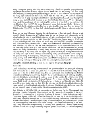 Trong khoảng thời gian ấy APPI cũng đưa ra những sáng kiến về đào tạo nhằm giúp ngành công
nghiệp hiểu rõ các khái niệm và nguyên tắc của HACCP tại các địa phương khác nhau trong
nước. Điều này đã mở rộng những nỗ lực trong giáo dục của tổ chức vượt trên các mục tiêu kiểm
tra, phòng ngừa và kiểm soát Salmonella ở thời điểm đó. Năm 1994, APPI xuất bản cẩm nang
HACCP cơ bản để giúp các công ty cân nhắc thực hiện chương trình HACCP hoặc chương trình
tương tự khác trước khi chính phủ đưa ra qui định bắt buộc chính thức. APPI coi việc ngành
công nghiệp tự nguyện cam kết sản xuất sản phẩm an toàn là sự cần thiết vì nhà nước mới chỉ
vận động thực hiện HACCP chứ không đưa ra một khung thời gian cụ thể cho việc tuyên bố
HACCP có phải là một chương trình đảm bảo an toàn sản phẩm chấp nhận được hay không. Tại
thời điểm này, FDA/CVM vẫn đang đánh giá các lựa chọn cho Hệ thống an toàn thực phẩm bắt
buộc.
Trong khi các sáng kiến mang tính giáo dục này là tích cực và được các thành viên ủng hộ và
khích lệ, thì giới lãnh đạo của APPI vẫn coi việc tiếp tục các chương trình giáo dục đào tạo là
một yêu cầu phát triển và năm 1998 đã thành lập một Viện nghiên cứu có nhiệm vụ xây dựng và
giám sát các chương trình đào tạo. Việc thành lập Viện Giáo dục Thường xuyên là để đối phó
tích cực với những thách thức hiện tại mà ngành công nghiệp chế biến phụ phẩm giết mổ gặp
phải, liên quan đến an toàn sản phẩm và phòng ngừa và kiểm soát rủi ro thông qua một chương
trình toàn diện. Một diễn đàn khoa học được đa dạng hóa đã có đại diện của khoa học hàn lâm,
sản xuất công nghiệp, quản lý và kinh nghiệm nghiên cứu. Diễn đàn đã tạo ra một môi trường
hợp tác cho những người tham dự và những cơ hội thảo luận chủ đề này. Chương trình đầy tham
vọng này đã lập ra một khung cảnh cho ngành công nghiệp chế biến phụ phẩm giết mổ làm quen
với những khái niệm an toàn sinh học nhằm đáp ứng những yêu cầu của hiện tại và tương lai.
Kết quả của những đề xướng mang tính giáo dục này là các công ty thành viên đã xây dựng
những chương trình HACCP hoặc chương trình kiểu HACCP trong các cơ sở sản xuất của mình
và các chương trình này có thể mang lại lợi ích lâu dài trong tương lai cho chính họ.
Các nghiên cứu đánh giá về sự an toàn của các nguyên liệu protein động vật
Salmonella
Có rất nhiều số liệu cho thấy bột protein sản xuất bởi qui trình chế biến phụ phẩm giết mổ không
chứa Salmonella, các vi khuẩn khác, nấm mốc và virus khi mới ra khỏi nồi nấu. Trạng thái vô
khuẩn này có thể duy trì được nếu các công đoạn sản xuất sau đó được đảm bảo vệ sinh để tránh
sự tái nhiễm và không tạo môi trường thuận lợi cho sự phát triển của vi sinh vật trong sản phẩm.
Cách tốt nhất để giải quyết vấn đề tái nhiễm vi khuẩn là kiểm soát ẩm độ. Lý tưởng nhất là khi
bột protein phụ phẩm chỉ chứa ẩm độ trong khoảng 4-7% vì ở mức này hoạt động của nước sẽ
không đủ để vi sinh vật phát triển. Để Salmonella hay vi khuẩn có hại khác phát triển thì ẩm độ
trong bột protein phải ở mức trên dưới 40%. Do vậy, nếu các chất bị nhiễm khuẩn (Salmonella
chẳng hạn) có vô tình lẫn vào các sản phẩm đã nấu chín thì vi khuẩn cũng không thể phát triển
nếu sản phẩm bột không bị hút ẩm trở lại (Meat Research Coporation, 1997).
Suốt thời gian từ 1978 đến 1989, các nhà nghiên cứu thuộc trường Đại học Minnesota đã phát
hiện được 10 chủng Salmonella thông thường ở bột thịt - xương là: S. Motevideo, S. Cerro, S.
Senftenberg, S. Johannesberg, S. Arkansas, S. Infantis, S. Anatum, S. Ohio, S. Oranienberg và S.
Livingstone (Franco, 1999). Đối chiếu với 4 chủng chủ yếu phân lập từ gia súc nhai lại (chiếm
64,3% tổng mẫu phân lập từ gia súc bị bệnh trong khoảng thời gian từ tháng 7/1992 đến tháng
6/1993) thì không thấy có mặt chủng nào trong số 10 chủng kể trên. So sánh tương tự ở lợn đối
với 4 chủng phân lập được nhiều nhất, chiếm khoảng 82,9% tổng số mẫu phân lập từ lợn bệnh,
cũng không thấy có mặt chủng nào trong số 10 chủng phân lập từ bột thịt - xương. Người ta cũng
tiến hành so sánh như vậy ở gia cầm trong cùng thời gian (7/1992-6/1993) và kết quả cũng tương

                                             59
 