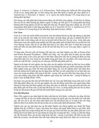 Agona, S. Arkansas, S. Infantis, và S. Johannesburg. Mười chủng này chiếm tới 48% trong tổng
số tất cả các chủng phân lập. Có bốn chủng liên quan đến bệnh có nguồn gốc thực phẩm là S.
Typhimurium, S. Enteritidis, S. Infantis và S. Agona chỉ chiếm khoảng 7,5% trong tổng số các
chủng phân lập được.
Nói chung, các mẫu phân lập từ bột protein động vật chế biến công nghiệp, về mặt lịch sử, không
liên can tới tác nhân thường gây bệnh ở người và động vật. Kết quả về 10 chủng phân lập thông
thường nhất trong nghiên cứu đã xác nhận kết luận này. Ở người cũng như ở động vật, chỉ có ba
chủng được định danh có khả năng gây bệnh cao là S. Enteritidis (0,5%), S. Typhimurium (0,5%)
và S. Infantis (1%) trong tổng số các mẫu được định danh (Franco, 2005a).
Các Virus
Virus là vi sinh vật truyền nhiễm kích thước siêu nhỏ không thể tồn tại độc lập nhưng có thể phát
triển và tái sinh khi xâm nhập vào tế bào chủ (thực vật hoặc động vật) gây ra những biến đổi về
trao đổi chất và khi chúng sinh sôi nẩy nở sẽ giết chết tế bào chủ. Do các virus là tác nhân gây
bệnh quan trọng nên ngành công nghiệp chế biến phụ phẩm giết mổ phải kiểm tra sự bất hoạt của
virus thường xuyên, mặc dù có giả định khá hợp lý cho rằng, thời gian và nhiệt độ trong quá
trình chế biến các phụ phẩm động vật đủ để làm bất hoạt tất cả các virus gây bệnh ở người và
động vật.
Vì hàng năm, Hoa Kỳ giết mổ khoảng 100 triệu lợn, nên Quỹ Nghiên cứu Mỡ và Protein (Fats
and Protein Research Foundation - FPRF) cho rằng, việc xác định tính ổn định của các bệnh
virus quan trọng ở lợn (virus giả dại) có thể được dùng làm mẫu thử lý tưởng để đánh giá khả
năng hiện diện của virus trong các sản phẩm trung gian hoặc các sản phẩm cuối cùng trong quá
trình sản xuất bột thịt - xương của các nhà máy chế biến phụ phẩm giết mổ.
Người ta đã hoàn tất một nghiên cứu bao gồm sáu thí nghiệm tiến hành tại Đại học Iowa nhằm
xác định xem liệu virus giả dại có còn sống sót hay không khi phải qua nhiều công đoạn chế biến
khắc nghiệt trong quy trình chế biến phụ phẩm động vật. Các thí nghiệm được tiến hành theo
cách lấy những lợn bị bệnh giả dại rất nặng đem chế biến và cuối cùng kiểm tra sự hiện diện của
virus này trong sản phẩm cuối cùng là bột thịt - xương. Kết quả cho thấy khả năng sống sót của
virus qua những công đoạn chế biến nghiêm ngặt trong sản xuất bột thịt - xương là không có
hoặc ở mức rất thấp (Pirtle, 1999).
Sử dụng virus giả dại như một mô hình bệnh cho các virus gây bệnh khác trong chăn nuôi và chế
biến phụ phẩm động vật, các kết quả nghiên cứu này đã chứng minh điều mọi người thừa nhận
nhưng lại chưa bao giờ được nghiên cứu rằng, thời gian và nhiệt độ trong quá trình chế biến các
phụ phẩm giết mổ hoàn toàn có thể làm bất hoạt các virus, và chúng không thể nào tồn tại được
trong các bột protein đã qua chế biến để truyền bệnh sang gia súc, gia cầm.
Các tiểu thể prion
Năm 1986, người ta xác nhận bệnh bò điên xuất hiện tại Anh Quốc, và khuyến cáo rằng, bột thịt
- xương chế biến từ thịt cừu nhiễm bệnh điên (scrapie) là nguồn gốc của căn bệnh mới xuất hiện
này. Do cừu chỉ là vật chủ chứa mầm bệnh (các tiểu thể prion) nên có vẻ hợp lý khi cho rằng
bệnh bò điên là do nhiễm tiểu thể dại từ thức ăn có chứa mầm bệnh (Kimberlin, 1990).
Nghiên cứu của các nhà khoa học tại Bộ phận Nghiên cứu Nông nghiệp trực thuộc Bộ Nông
nghiệp Hoa Kỳ (USDA) ở Ames, tiểu bang Iowa được tiến hành nhằm kiểm tra giả thiết: Khả
năng gây bệnh của scrapie không thể tồn tại qua quá trình chế biến các phụ phẩm giết mổ và nó
không thể truyền bệnh cho bò qua đường ăn uống khi sử dụng bột thịt - xương và chất béo động
vật. Bê Neonatal được cho ăn não sống hoặc bột thịt - xương và mỡ được chế biến từ cừu mắc
bệnh dại (scrapie), sau đó được theo dõi triệu chứng lâm sàng, bệnh tích, thậm chí cả tích tụ các

                                              61
 