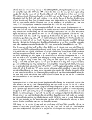 Chi tiết thêm các sự việc trong lúc này có thể là không khả thi, nhưng chúng đã được đưa ra xem
xét trong Quy định năm 1997 của FDA về thức ăn chăn nuôi. Dù sao, tạm thời, ngành công
nghiệp chế biến phụ phẩm giết mổ đã chấp nhận một cách tiếp cận thực tế hơn, phối hợp với
FDA và tham gia các liên doanh bao gồm cả rất nhiều cuộc gặp đại chúng để cập nhật những chỉ
dẫn và giải thích Qui định, cách hành xử đúng, và các mô đun đào tạo để đảm bảo rằng Qui định
về thức ăn chăn nuôi được thực thi một cách thông suốt. Ngành không chỉ ủng hộ hoàn toàn Qui
định này ngay từ đầu mà còn chính thức cam kết ủng hộ đầy đủ các giải pháp trong cuộc họp
chung FDA-công nghiệp tại trụ sở của cơ quan này ở Rockville, tiểu bang Maryland.
Ngành công nghiệp chế biến phụ phẩm giết mổ vẫn rất coi trọng nguyên tắc này (nguyên tắc 21
CFR 589.2000) bất chấp việc ngành này vẫn tin rằng bệnh bò điên có thể không lây lan và mở
rộng như cách mà nó ảnh hưởng đến sức khỏe con người và vật nuôi tại Anh Quốc. Kết quả là
ngành này đã được đánh giá tuân thủ 99% các yêu cầu trong các cuộc thanh kiểm tra của FDA.
Với mục đích cảnh báo, ngành công nghiệp này đã đề xuất cơ chế giám sát độc lập của riêng
mình thông qua hợp đồng giữa APPI với một tổ chức giám sát độc lập. Có 99,8% các nhà máy
chế biến phụ phẩm giết mổ của Hoa Kỳ tham gia vào chương trình kiểm tra năm 2001. Kết quả
kiểm tra việc tuân thủ Qui định thức ăn chăn nuôi của các cơ sở chế biến phụ phẩm trong các
cuộc kiểm tra của cơ quan độc lập vào năm 2001 cũng tương tự như kết quả kiểm tra của FDA.
Mặc dù nguy cơ xuất hiện bệnh bò điên ở Hoa Kỳ hiện nay là rất thấp hoặc hoàn toàn không có,
nhưng do năm 2003 người ta chẩn đoán một bò cái ở tiểu bang Washington nhập từ Canada bị
bệnh và 18 tháng sau lại phát hiện bệnh ở một bò cái tại tiểu bang Texas (dù sau đó kết quả kiểm
tra bằng xét nghiệm miễn dịch hóa mô - gọi là trắc nghiệm ―chuẩn vàng‖ - cho kết quả âm tính;
sau đó do thận trọng quá mức, người ta lại cho bò cái đó có biểu hiện dương tính), nên FDA đã
xuất bản một dự thảo luật nhằm giảm nhẹ nguy cơ trong ―Federal Register‖ (Sổ đăng ký Liên
bang) vào ngày 5 tháng 10 năm 2005, cùng những lời bình luận về bản dự thảo vào ngày 20
tháng 12 năm 2005. Lời bình luận do các bên quan tâm đưa ra hiện đang được cơ quan này đánh
giá xem xét khả năng xây dựng một đạo luật cuối cùng khác. Với cương vị là khách, thông qua
các tổ chức cấu thành của mình, như NRA, FPRF, và APPI, ngành công nghiệp chế biến phụ
phẩm giết mổ đã đệ trình lên FDA những khuyến nghị được nghiên cứu kỹ để cơ quan này đánh
giá, xác nhận những nỗ lực không ngừng của ngành công nghiệp chế biến phụ phẩm giết mổ là
tổ chức vừa có trách nhiệm vừa chịu trách nhiệm tìm kiếm nỗ lực nhằm ngăn ngừa bất kỳ sự lây
lan nhân rộng có thể nào của tác nhân nhiễm bệnh bò điên tới đàn gia súc bản địa và quá trình
này cũng nhằm bảo vệ sức khỏe con người.
Kết luận
Ngăn ngừa các rủi ro về sức khỏe do thức ăn gây ra là vấn đề trọng tâm trong chính sách an toàn
thực phẩm và đòi hỏi một cách tiếp cận tổng hợp, xác định rõ vai trò của các chủ thể và trách
nhiệm của mỗi thành viên. Hợp tác, cộng tác và tăng cường quan hệ giữa các bên liên quan là
điều kiện tiên quyết để có thể thành công. An toàn thực phẩm phải dựa trên cở sở khoa học đáng
tin cậy và đã được kiểm chứng, và sự tiến bộ sẽ phụ thuộc vào cam kết ở tất cả các khâu sản xuất
để đảm bảo không có nguy cơ lây bệnh– từ các nhà sản xuất nguyên liệu thức ăn chăn nuôi cho
đến các công ty sản xuất thức ăn đến nhà máy chế biến thực phẩm chịu trách nhiệm sản xuất các
sản phẩm cuối cùng an toàn cho bữa ăn của con người. Đó là việc nhận ra và chấp thuận nguyên
tắc ―từ trang trại đến bàn ăn‖ được các quốc gia công nghiệp hóa quảng bá hiện nay sử dụng
nguyên tắc tổng hợp để đảm bảo cung cấp thực phẩm an toàn.
Chất lượng của các nguyên liệu sản xuất bởi ngành công nghiệp chế biến phụ phẩm giết mổ có
một vai trò quan trọng trong hệ thống phức tạp này bởi vì quá trình vận hành sản xuất của ngành
phản ánh chu kỳ sản xuất thực phẩm. Các nguyên liệu thô mà ngành này dùng là nguyên liệu chế

                                             67
 