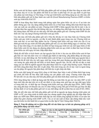 Kiểm soát nội bộ được ngành chế biến phụ phẩm giết mổ sử dụng để đảm bảo rằng an toàn sinh
học được duy trì và các sản phẩm chế biến là an toàn và phù hợp với các quy định và giới hạn
cho phép của Liên bang và Tiểu bang. Có hai qui trình kiểm soát thông dụng tại các nhà máy chế
biến phụ phẩm giết mổ là thực hành sản xuất tốt (Good Manufacturing Practices-GMP) và kiểm
soát quy trình kiểu HACCP.
GMP là hoạt động thực hành mang tính phòng ngừa làm giảm thiểu các rủi ro về an toàn sản
phẩm thông qua việc xây dựng những khâu kiểm tra cơ bản hoặc những điều kiện thích hợp cho
việc sản xuất các sản phẩm an toàn. Chương trình GMP ở khâu nguyên liệu thô là một ví dụ và
nó phải đảm bảo nguyên liệu thô không tiếp xúc với những hóa chất hoặc kim loại độc hại trước
khi chúng được chế biến tại các nhà máy chế biến phụ phẩm giết mổ. Chương trình GMP rất cần
thiết cho việc xây dựng Chương trình kiểm soát quy trình.
Các nhà máy chế biến phụ phẩm giết mổ ở Hoa Kỳ đã duy trì việc thực hiện các Chương trình
kiểm soát quy trình tự nguyện, coi đây là một thành phần quan trọng của các Chương trình an
toàn sinh học và an toàn thực phẩm của họ. Chương trình kiểm soát quy trình yêu cầu (1) sự
đánh giá toàn bộ quy trình chế biến phụ phẩm giết mổ; (2) xác định những nguy cơ sinh học, hóa
học, lý học tiềm tàng; (3) xác định các điểm tới hạn trong quy trình nơi các mối nguy hiểm có thể
được kiểm soát (4) xây dựng các phương pháp kiểm soát các quy trình và đảm bảo loại trừ hoặc
giảm thiểu các mối nguy tới mức chấp nhận được.
Nhiệt độ chế biến và kích thước các hạt nguyên liệu là hai ví dụ của các điểm kiểm soát tới hạn
gắn liền với việc tiêu diệt virus và vi khuẩn gây bệnh có mặt trong phụ phẩm động vật chưa qua
chế biến và xác chết động vật. Nói là điểm kiểm soát tới hạn vì sự truyền nhiệt qua nguyên liệu ở
nhiệt độ đủ để triệt tiêu các mối nguy sinh học trong thời gian thoáng qua phụ thuộc hoàn toàn
vào tương tác giữa nhiệt độ chế biến và kích thước nguyên liệu. Do đó, chế độ cài đặt và tình
trạng của các thiết bị nghiền nguyên liệu phải được kiểm tra và ghi chép thường xuyên. Nhiệt độ
chế biến cũng phải được theo dõi và ghi chép. Nếu một trong các chỉ số này vượt ra ngoài dung
sai cho phép, thì nguyên liệu phải được chế biến lại và ghi chép cẩn thận.
Kiểm soát chất lượng bổ sung (QA) cũng có thể được thực hiện ở một số khâu thích hợp trong
qui trình chế biến để bảo đảm chất lượng của sản phẩm cuối cùng. Chương trình tổng hợp
PC/QA đối với các nhà máy chế biến phụ phẩm giết mổ điển hình được minh họa ở Hình 2.
FDA từng thông báo ý định áp dụng một Hệ thống an toàn thức ăn gia súc vào năm 2007 có kết
hợp cách tiếp cận dựa trên rủi ro để xác định và xây dựng mức giới hạn các tạp chất nguy hiểm
có trong thức ăn, và thiết lập các Chương trình kiểm soát quy trình phù hợp (FDA, 2005). Điều
này cũng phù hợp với khuyến cáo của Tổ chức Nông Lương Thế giới (FAO) kêu gọi thực thi đầy
đủ Qui định về xử lý phụ phẩm giết mổ và xác chết động vật để sự đảm bảo an toàn (FAO, 2002).
Mặc dù mỗi nhà máy chế biến phụ phẩm giết mổ đã tự nguyện áp dụng chương trình giám sát
GMP và PC của riêng mình từ nhiều năm nay nhưng ngành công nghiệp này đã chấp nhận Qui
định của APPI năm 2004 chính thức thiết lập các tiêu chuẩn công nghiệp tối thiểu về an toàn sản
phẩm bao gồm chương trình GMP và PC. Các cơ sở sản xuất sẽ được cấp chứng nhận nếu vượt
qua đợt kiểm tra tiến hành bởi cơ quan kiểm tra độc lập là Viện Chứng nhận Thiết bị.
Bảng 5. Tóm tắt những rủi ro tiềm tàng đối với sức khỏe tạo ra bởi các phƣơng pháp xử lý
phụ phẩm động vật khác nhaua, b
     Tác nhân gây               Nguy cơ xảy ra cho ngƣời từ phƣơng pháp lựa chọn
      bệnh/rủi ro       Chế biến phụ    Hỏa táng     Chôn lấp    Giàn thiêu   Chôn sâu
                        phẩm giết mổ
 Campylobacter, E,coli, Rất nhỏ        Rất nhỏ     Trung bình Rất nhỏ        Cao

                                              75
 