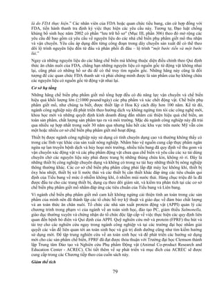 là do FDA thực hiện.‖ Các nhân viên của FDA hoặc quan chức tiểu bang, căn cứ hợp đồng với
FDA, tiến hành thanh tra định kỳ việc thực hiện các yêu cầu này. Tương tự, Đạo luật chống
khủng bố sinh học năm 2002 có phần ―lưu trữ hồ sơ‖ (Mục III, phần 306) theo đó mở rộng các
yêu cầu để bao gồm cả yêu cầu về nguyên liệu do các nhà chế biến phụ phẩm giết mổ thu nhận
và vận chuyển. Yêu cầu áp dụng đến từng công đoạn trong dây chuyền sản xuất để có thể theo
dõi lộ trình nguyên liệu đến từ đâu và phân phối đi đâu – lộ trình ―một bước tiến và một bước
lùi.‖
Ngay cả những nguyên liệu do các hãng chế biến mà không thuộc diện điều chỉnh theo Qui định
thức ăn chăn nuôi của FDA, chẳng hạn những nguyên liệu có nguồn gốc từ động vật không nhai
lại, cũng phải có những hồ sơ đủ để có thể truy tìm nguồn gốc. Những hãng này cũng là đối
tượng để các quan chức FDA thanh sát và phải chứng minh được là sản phẩm của họ không chứa
các nguyên liệu có nguồn gốc từ động vật nhai lại.
Cơ sở hạ tầng
Những hãng chế biến phụ phẩm giết mổ tổng hợp đều có đủ năng lực vận chuyển và chế biến
hiệu quả khối lượng lớn (≥1000 pound/ngày) các phụ phẩm và xác chết động vật. Chế biến phụ
phẩm giết mổ, như chúng ta biết, được thiết lập ở Hoa Kỳ cách đây hơn 100 năm. Kể từ đó,
ngành công nghiệp này đã phát triển theo hướng dịch vụ không ngừng tìm tòi các công nghệ mới,
khoa học mới và những quyết định kinh doanh đúng đắn nhằm cải thiện hiệu quả chế biến, an
toàn sản phẩm, chất lượng sản phẩm tạo ra và môi trường. Mặc dù ngành công nghiệp này đã trải
qua nhiều sự hợp nhất trong suốt 30 năm qua nhưng hầu hết các khu vực trên nước Mỹ vẫn còn
một hoặc nhiều cơ sở chế biến phụ phẩm giết mổ hoạt động.
Thiết bị được ngành công nghiệp này sử dụng có tính chuyên dụng cao và thường không thấy có
trong các lĩnh vực khác của sản xuất nông nghiệp. Nhằm bảo vệ nguồn cung cấp thực phẩm ngăn
ngừa sự lan truyền bệnh dịch và hủy hoại môi trường, nhiều tiểu bang đã quy định về thu gom và
vận chuyển xác động vật và các phụ phẩm động vật chưa qua chế biến và yêu cầu các xe tải dùng
chuyên chở các nguyên liệu này phải được trang bị những thùng chứa kín, không rò rỉ. Đây là
những thiết bị công nghiệp chuyên dụng và không có trong xe tải hay những thiết bị nông nghiệp
thông thường khác. Các cơ sở chế biến phụ phẩm cũng phải lắp đặt máy lọc không khí, thiết bị
ôxy hóa nhiệt, thiết bị xử lí nước thải và các thiết bị cần thiết khác đáp ứng các tiêu chuẩn qui
định của Tiểu bang về mức ô nhiễm không khí, ô nhiễm mùi nước thải. Hàng chục triệu đô la đã
được đầu tư cho các trang thiết bị, dụng cụ theo dõi giám sát, và kiểm tra phân tích tại các cơ sở
chế biến phụ phẩm giết mổ nhằm đáp ứng các tiêu chuẩn của Tiểu bang và Liên bang.
Vì ngành chế biến phụ phẩm giết mổ cam kết không ngừng cải thiện tính an toàn trong các sản
phẩm của mình nên đã thành lập các tổ chức hỗ trợ kỹ thuật và giáo dục về đảm bảo chất lượng
và an toàn thức ăn chăn nuôi. Tổ chức các nhà sản xuất protein động vật (APPI) quản lý các
chương trình trong phạm vi của ngành về an toàn sinh học, đào tạo PC, giảm thiểu Salmonella,
giáo dục thường xuyên và chứng nhận do tổ chức độc lập cấp về việc thực hiện các quy định liên
quan đến bệnh bò điên và Qui định của APPI. Quỹ nghiên cứu mỡ và protein (FPRF) thu hút và
tài trợ cho các nghiên cứu ngay trong ngành công nghiệp và tại các trường đại học nhằm giải
quyết các vấn đề liên quan tới an toàn sinh học và giá trị dinh dưỡng cũng như tìm kiếm hướng
sử dụng mới. Để tập trung nghiên cứu về an toàn sinh học và để phát triển các hướng sử dụng
mới cho các sản phẩm chế biến, FPRF đã đạt được thỏa thuận với Trường đại học Clemson thành
lập Trung tâm Đào tạo và Nghiên cứu Phụ phẩm Động vật (Animal Co-product Research and
Education Center - ACREC). Chi tiết thêm về sự phát triển và mục đích của ACREC sẽ được
cung cấp trong các Chương tiếp theo của cuốn sách này.
Giảm thể tích

                                              79
 