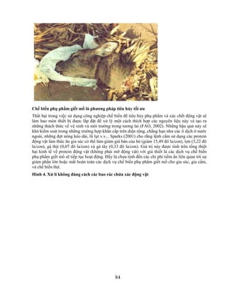 Chế biến phụ phẩm giết mổ là phƣơng pháp tiêu hủy tối ƣu
Thất bại trong việc sử dụng công nghiệp chế biến để tiêu hủy phụ phẩm và xác chết động vật sẽ
làm hao mòn thiết bị được lắp đặt để xử lý một cách thích hợp các nguyên liệu này và tạo ra
những thách thức về vệ sinh và môi trường trong tương lai (FAO, 2002). Những hậu quả này sẽ
khó kiểm soát trong những trường hợp khẩn cấp trên diện rộng, chẳng hạn như các ổ dịch ở nước
ngoài, những đợt nóng kéo dài, lũ lụt v.v... Sparks (2001) cho rằng lệnh cấm sử dụng các protein
động vật làm thức ăn gia súc có thể làm giảm giá bán của bò (giảm 15,49 đô la/con), lợn (3,22 đô
la/con), gà thịt (0,07 đô la/con) và gà tây (0,33 đô la/con). Giá trị này được tính trên tổng thiệt
hại kinh tế về protein động vật (không phải mỡ động vật) với giả thiết là các dịch vụ chế biến
phụ phẩm giết mổ sẽ tiếp tục hoạt động. Đấy là chưa tính đến các chi phí tiềm ẩn liên quan tới sự
giảm phần lớn hoặc mất hoàn toàn các dịch vụ chế biến phụ phẩm giết mổ cho gia súc, gia cầm,
và chế biến thịt.
Hình 4. Xử lí không đúng cách các bao rác chứa xác động vật




                                               84
 