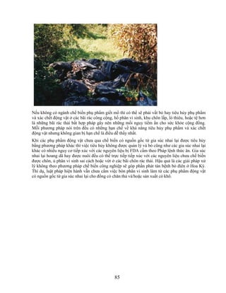 Nếu không có ngành chế biến phụ phẩm giết mổ thì có thể sẽ phải vất bỏ hay tiêu hủy phụ phẩm
và xác chết động vật ở các bãi rác công cộng, hố phân vi sinh, khu chôn lấp, lò thiêu, hoặc tệ hơn
là những bãi rác thải bất hợp pháp gây nên những mối nguy tiềm ẩn cho sức khỏe cộng đồng.
Mỗi phương pháp nói trên đều có những hạn chế về khả năng tiêu hủy phụ phẩm và xác chết
động vật nhưng không gian bị hạn chế là điều dễ thấy nhất.
Khi các phụ phẩm động vật chưa qua chế biến có nguồn gốc từ gia súc nhai lại được tiêu hủy
bằng phương pháp khác thì việc tiêu hủy không được quản lý và bò cũng như các gia súc nhai lại
khác có nhiều nguy cơ tiếp xúc với các nguyên liệu bị FDA cấm theo Pháp lệnh thức ăn. Gia súc
nhai lại hoang dã hay được nuôi đều có thể trực tiếp tiếp xúc với các nguyên liệu chưa chế biến
được chôn, ủ phân vi sinh sai cách hoặc vứt ở các bãi chôn rác thải. Hậu quả là các giải pháp xử
lý không theo phương pháp chế biến công nghiệp sẽ góp phần phát tán bệnh bò điên ở Hoa Kỳ.
Thí dụ, luật pháp hiện hành vẫn chưa cấm việc bón phân vi sinh làm từ các phụ phẩm động vật
có nguồn gốc từ gia súc nhai lại cho đồng cỏ chăn thả và/hoặc sản xuất cỏ khô.




                                              85
 