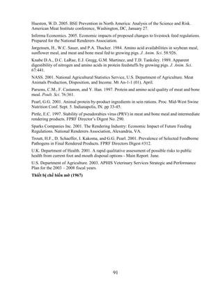 Hueston, W.D. 2005. BSE Prevention in North America: Analysis of the Science and Risk.
American Meat Institute conference, Washington, DC, January 27.
Informa Economics. 2005. Economic impacts of proposed changes to livestock feed regulations.
Prepared for the National Renderers Association.
Jørgensen, H., W.C. Sauer, and P.A. Thacker. 1984. Amino acid availabilities in soybean meal,
sunflower meal, and meat and bone meal fed to growing pigs. J. Anim. Sci. 58:926.
Knabe D.A., D.C. LaRue, E.J. Gregg, G.M. Martinez, and T.D. Tanksley. 1989. Apparent
digestibility of nitrogen and amino acids in protein feedstuffs by growing pigs. J. Anim. Sci.
67:441.
NASS. 2001. National Agricultural Statistics Service, U.S. Department of Agriculture. Meat
Animals Production, Disposition, and Income. Mt An-1-1 (01). April.
Parsons, C.M., F. Castanon, and Y. Han. 1997. Protein and amino acid quality of meat and bone
meal. Poult. Sci. 76:361.
Pearl, G.G. 2001. Animal protein by-product ingredients in sein rations. Proc. Mid-West Swine
Nutrition Conf. Sept. 5. Indianapolis, IN. pp 33-45.
Pirtle, E.C. 1997. Stability of pseudorabies virus (PRV) in meat and bone meal and intermediate
rendering products. FPRF Director‘s Digest No. 290.
Sparks Companies Inc. 2001. The Rendering Industry: Economic Impact of Future Feeding
Regulations. National Renderers Association, Alexandria, VA.
Troutt, H.F., D. Schaeffer, I. Kakoma, and G.G. Pearl. 2001. Prevalence of Selected Foodborne
Pathogens in Final Rendered Products. FPRF Directors Digest #312.
U.K. Department of Health. 2001. A rapid qualitative assessment of possible risks to public
health from current foot and mouth disposal options - Main Report. June.
U.S. Department of Agriculture. 2003. APHIS Veterinary Services Strategic and Performance
Plan for the 2003 – 2008 fiscal years.
Thiết bị chế biến mỡ (1967)




                                               91
 