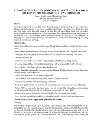 CHẾ BIẾN PHỤ PHẨM GIẾT MỔ DÙNG CHO NGƢỜI – CÁC SẢN PHẨM
      CHẾ BIẾN TỪ PHỤ PHẨM GIẾT MỔ DÙNG CHO NGƢỜI
                           Herbet W. Ockerman, PhD và Lopa Basu
                                 Bộ môn Khoa học động vật
                                     Đại học Bang Ohio
Tóm tắt
Chương này tập trung vào các phụ phẩm động vật được sử dụng trực tiếp cho con người. Các
thông tin về sản lượng thịt và sản lượng phụ phẩm trên thế giới cũng như ở Hoa Kỳ sẽ được thảo
luận. Sản phẩm chính được chú trọng là các loại dầu, mỡ cùng những thuộc tính của chúng,
những phụ phẩm động vật từ thịt xẻ và được người tiêu dùng nấu ngay hoặc được dùng trong các
loại thức ăn khác. Việc tách chiết gelatin, phân tách các loại mô ăn được ra khỏi xương và các
ứng dụng khác cũng sẽ được thảo luận. Khi cần thiết, các tài liệu tham khảo cung cấp các thông
tin chi tiết hơn sẽ được giới thiệu
Các khái niệm
Một số định nghĩa cơ bản quan trọng liên quan đến các phụ phẩm động vật dùng làm thức ăn cho
người:
- Batch cooker: Thiết bị hình trụ nằm ngang bao bọc bởi vỏ bọc hơi nước có gắn bộ phận khuấy.
- Centrifuge: Máy sử dụng lực ly tâm để phân tách các nguyên liệu có tỷ trọng khác nhau.
- Chitling: Ruột non lợn
- Continuous cooker: Nồi nấu liên tục - nguyên liệu di chuyển qua hệ thống liên tục.
- Cracklings: nguyên liệu protein rắn thu được bằng cách ép xoắn sau khi loại bỏ mỡ lợn.
- Dry rendering: Giải phóng mỡ bằng quá trình loại nước
- Edible: Sản phẩm sử dụng cho con người sau khi đã được Bộ phận thanh tra an toàn thực phẩm
Bộ Nông nghiệp Hoa Kỳ kiểm tra.
- Giblets: Bao gồm phần cổ, gan, tim và mề gia cầm.
- Grease: Mỡ có điểm nóng chảy thấp, mềm, có trị số titer nhỏ hơn 400C
- Lard (grease): mỡ lợn, mềm hơn mỡ động vật nhai lại.
- Rendering: Quá trình làm các chất dầu mỡ trong thịt tan chảy khỏi phần rắn của mô động vật.
- Tallow: Mỡ bò, cừu, dê, lạc đà, lama, hươu. Loại mỡ này có điểm nóng chảy cao hơn mỡ của
các loài không phải động vật nhai lại, có độ cứng cao hơn và trị số titer ≥ 400C.
- Tankage: Các nguyên liệu đã nấu chín sau khi phần lớn mỡ lỏng đã được loại bỏ.
- Titer: Được xác định bằng cách kiểm tra điểm tan chảy (0C), là chỉ tiêu đo độ cứng của mỡ.
Các sản phẩm chế biến từ phụ phẩm giết mổ có thể ăn đƣợc
Số lượng
Theo tổ chức Nông Lương thế giới (FAO) của Liên hợp quốc, năm 2004 sản lượng thịt của thế
giới là 253,6 triệu tấn và sản lượng này tăng lên theo từng năm. Khoảng 40% khối lượng thịt bò
hơi được xử lí bởi các nhà máy chế biến phụ phẩm giết mổ. Những mảnh mỡ điển hình cắt ra từ
thân thịt xẻ của bò thịt từ một nhà máy thuộc Bộ Nông nghiệp Hoa Kỳ có chứa 60-64% mỡ, 14-
16% nước và 20-24% protein rắn (Franco và Swanson, 1996). Ước tính hàng năm có khoảng 54

                                              93
 