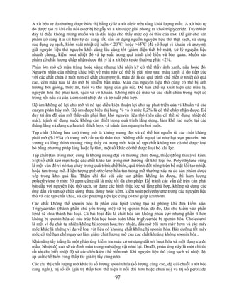 A xít béo tự do thường được biểu thị bằng tỷ lệ a xít oleic trên tổng khối lượng mẫu. A xít béo tự
do được tạo ra khi cầu nối ester bị bẻ gẫy và a xít được giải phóng ra khỏi triglyceride. Tuy nhiên
đây là điều không mong muốn và là dấu hiệu cho thấy mức độ ôi thiu của mỡ. Để giữ cho sản
phẩm có càng ít a xít béo tự do càng tốt, cần sử dụng nguồn nguyên liệu thô thật sạch, sử dụng
các dụng cụ sạch, kiểm soát nhiệt độ luôn < 200C hoặc >650C (để vô hoạt vi khuẩn và enzym),
giữ nguyên liệu thô nguyên khối càng lâu càng tốt (giảm diện tích bề mặt), xử lý nguyên liệu
nhanh chóng, kiểm soát nhiệt độ và áp suất trong quá trình chế biến và bảo quản. Muốn sản
phẩm có chất lượng chấp nhận được thì tỷ lệ a xít béo tự do thường phải <2%.
Phần lớn mỡ có màu trắng hoặc vàng nhưng khi nhìn kỹ có thể thấy ánh xanh, nâu hoặc đỏ.
Nguyên nhân của những khác biệt về màu này có thể lý giải như sau: màu xanh là do tiếp xúc
với các chất chứa ở ruột non có chất chlorophyll, màu đỏ là do quá trình chế biến ở nhiệt độ quá
cao, còn màu nâu là do mỡ bị nhiễm bẩn máu. Màu của nguyên liệu thô cũng có thể bị ảnh
hưởng bởi giống, thức ăn, tuổi và thể trạng của gia súc. Để hạn chế sự xuất hiện các màu lạ,
nguyên liệu thô phải tươi, sạch và vô khuẩn. Không nên để máu và các chất chứa trong ruột có
trong nồi nấu và cần kiểm soát nhiệt độ và áp suất phù hợp.
Độ ẩm không có lợi cho mỡ vì nó tạo điều kiện thuận lợi cho sự phát triển của vi khuẩn và các
enzym phân hủy mỡ. Độ ẩm được biểu thị bằng % và ở mức 0,2% là có thể chấp nhận được. Để
duy trì ẩm độ của mỡ thấp cần phải làm khô nguyên liệu thô (nếu cần có thể sử dụng nhiệt độ
mát), tránh sử dụng nước không cần thiết trong quá trình lắng đọng, làm khô ráo nước tại các
thùng lắng và dụng cụ lưu trữ thích hợp, và tránh làm ngưng tụ hơi nước.
Tạp chất (không hòa tan) trong mỡ là không mong đợi và có thể bắt nguồn từ các chất không
phải mỡ (5-19%) có trong mỡ cắt ra từ thân thịt. Những chất ngoại lai như hạt vụn protein, bột
xương và lông thỉnh thoảng cũng thấy có trong mỡ. Một số tạp chất không tan có thể được loại
bỏ bằng phương pháp lắng hoặc ly tâm, một số khác có thể được loại bỏ khi lọc.
Tạp chất (tan trong mỡ) cũng là không mong đợi và thường chứa đồng, thiếc (đồng thau) và kẽm.
Một số chất keo mịn hoặc các chất khác tan trong mỡ thường rất khó loại bỏ. Polyethylene cũng
là một vấn đề vì nó tan chảy trong quá trình chế biến, quá trình đốt nóng trên bề mặt lõi tạo nhiệt,
hoặc tan trong mỡ. Hiện tượng polyethylene hòa tan trong mỡ thường xảy ra do sản phẩm được
xếp trong kho quá lâu. Thậm chí đối với các sản phẩm không ăn được, thì hàm lượng
polyethylene ở mức 50 ppm cũng đã là mức tối đa cho phép. Để tránh các vấn đề trên cần phải
bắt đầu với nguyên liệu thô sạch, sử dụng các hình thức lọc và lắng phù hợp, không sử dụng các
ống dẫn và van có chứa đồng thau, đồng hoặc kẽm, kiểm soát polyethylene trong các nguyên liệu
thô và các tạp chất khác, và các phương tiện lọc cũng có thể giúp ích thêm.
Các chất không thể sponin hóa là phần của lipid không tạo xà phòng khi đưa kiềm vào.
Triglycerides (thành phần chủ yếu trong mỡ) sẽ bị sponin hóa, do đó, khi cho kiềm vào phần
lipid sẽ chia thành hai loại. Cả hai loại đều là chất hòa tan không phân cực nhưng phần ít hơn
không bị sponin hóa có cấu trúc hóa học hoàn toàn khác triglyceride bị sponin hóa. Cholesterol
là một ví dụ chất tự nhiên không bị sponin hóa; tuy nhiên, dầu mỡ bôi trơn máy bơm và các máy
móc khác là những ví dụ về loại vật liệu có khoáng chất không bị sponin hóa. Bảo dưỡng tốt máy
móc có thể hạn chế nguy cơ làm giảm chất lượng mỡ của các chất khoáng không sponin hóa .
Khả năng tẩy trắng là một phản ứng kiểm tra màu có sử dụng đất sét hoạt hóa và một dụng cụ đo
mầu. Nhiệt độ cao sẽ cố định màu trong mỡ động vật nhai lại. Do đó, phản ứng này là một chỉ thị
rất tốt cho biết nhiệt độ và các điều kiện chế biến mỡ. Khi nguyên liệu thô càng sạch và nhiệt độ,
áp suất chế biến càng thấp thì giá trị tẩy càng nhỏ.
Các chỉ thị chất lượng mỡ khác là số lượng sponin hóa (số lượng càng cao, độ dài chuỗi a xít béo
càng ngắn), trị số iốt (giá trị thấp hơn thể hiện ít nối đôi hơn hoặc chưa no) và trị số peroxide
                                               97
 