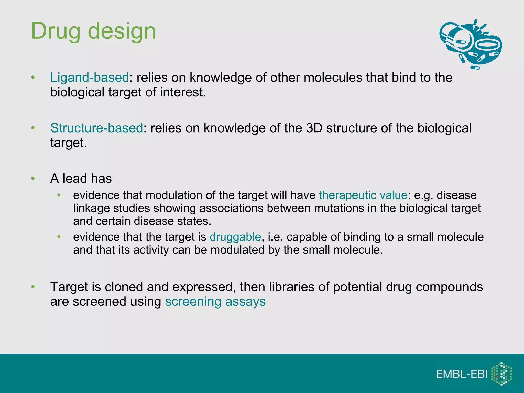 Drug design Ligand-based : relies on knowledge of other molecules that bind to the biological target of interest.  Structure-based : relies on knowledge of the 3D structure of the biological target. A lead has evidence that modulation of the target will have  therapeutic value : e.g. disease linkage studies showing associations between mutations in the biological target and certain disease states.  evidence that the target is  druggable , i.e. capable of binding to a small molecule and that its activity can be modulated by the small molecule. Target is cloned and expressed, then libraries of potential drug compounds are screened using  screening assays 