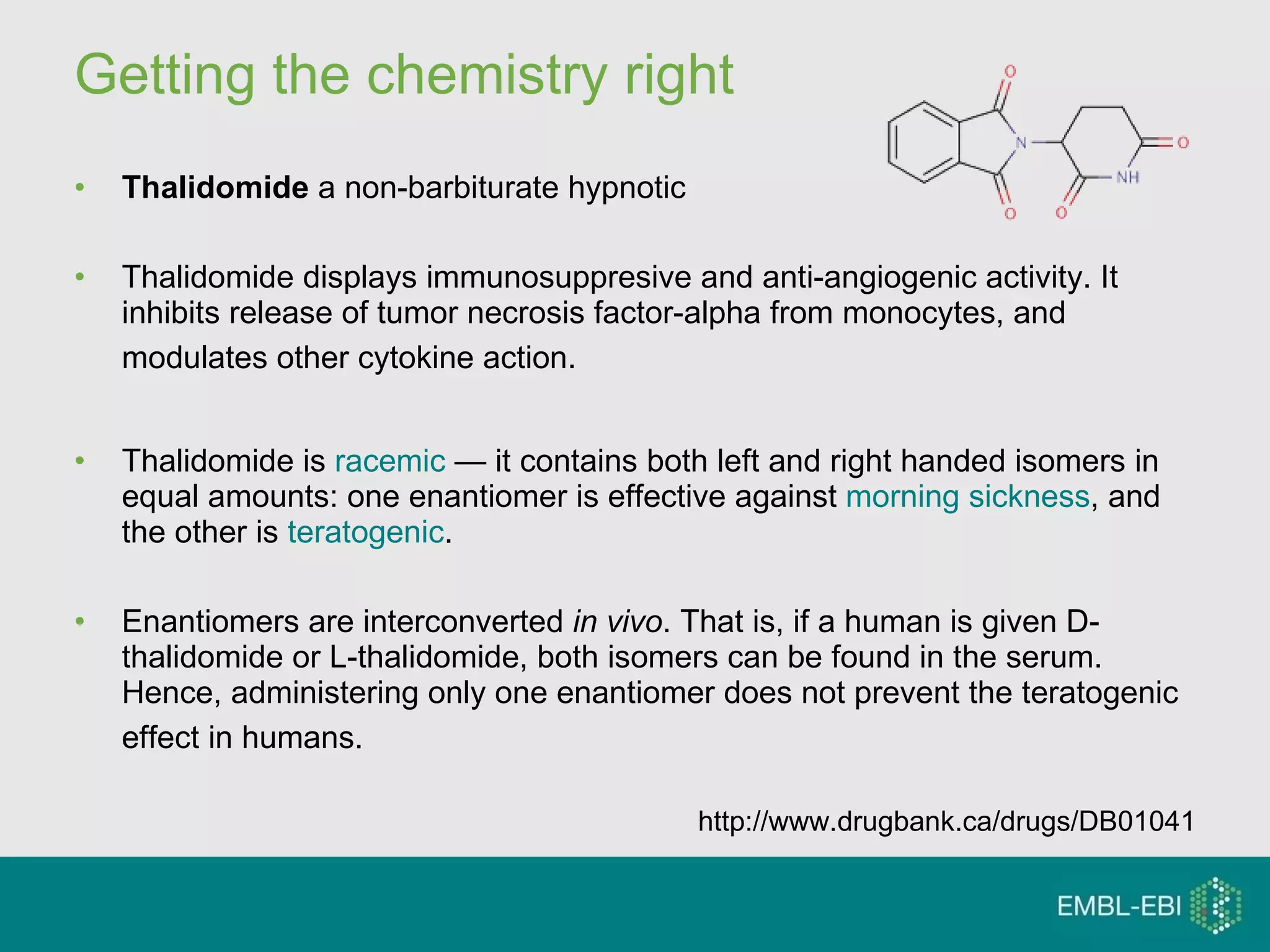 Getting the chemistry right Thalidomide  a non-barbiturate hypnotic Thalidomide displays immunosuppresive and anti-angiogenic activity. It inhibits release of tumor necrosis factor-alpha from monocytes, and modulates other cytokine action.   Thalidomide is  racemic  — it contains both left and right handed isomers in equal amounts: one enantiomer is effective against  morning sickness , and the other is  teratogenic .  Enantiomers are interconverted  in vivo . That is, if a human is given D-thalidomide or L-thalidomide, both isomers can be found in the serum. Hence, administering only one enantiomer does not prevent the teratogenic effect in humans.   http://www.drugbank.ca/drugs/DB01041 