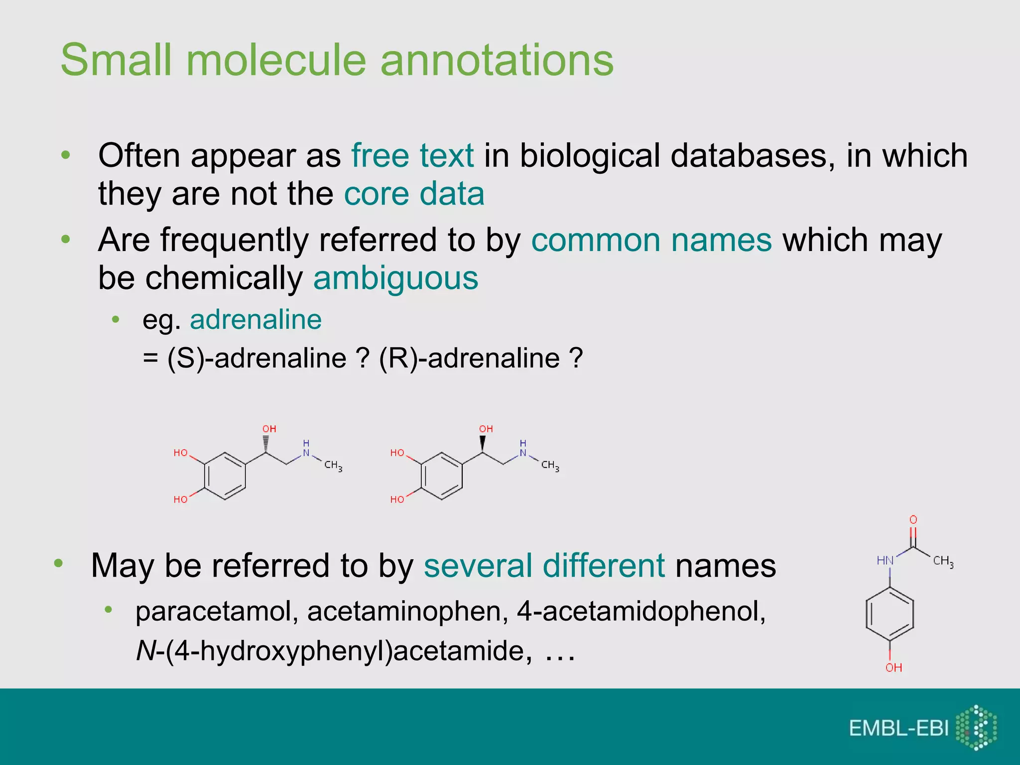 Small molecule annotations Often appear as  free text  in biological databases, in which they are not the  core data Are frequently referred to by  common names  which may be chemically  ambiguous eg.  adrenaline   = (S)-adrenaline ? (R)-adrenaline ? May be referred to by  several different  names paracetamol, acetaminophen, 4-acetamidophenol,  N -(4-hydroxyphenyl)acetamide , … 