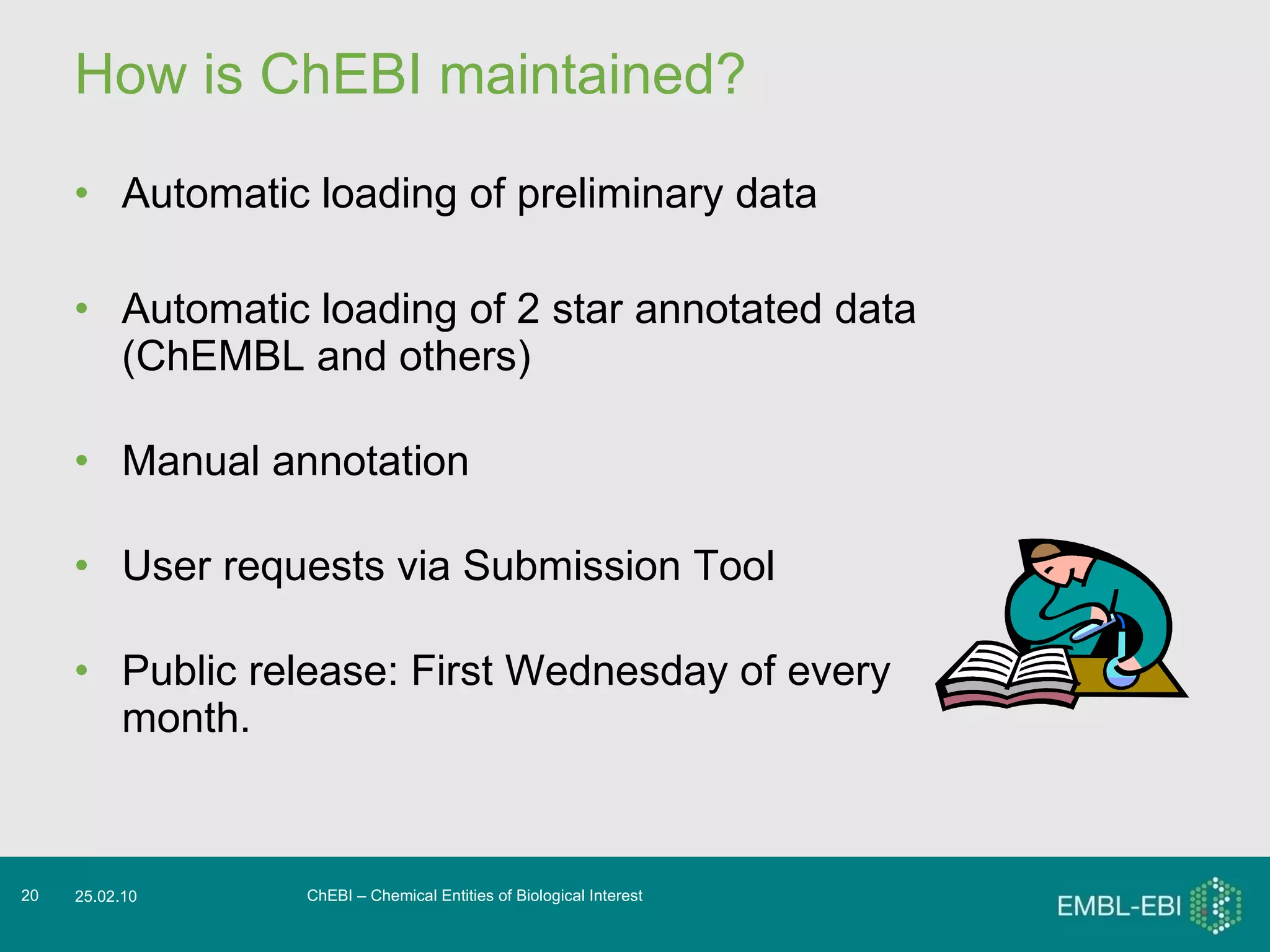 How is ChEBI maintained? Automatic loading of preliminary data Automatic loading of 2 star annotated data (ChEMBL and others) Manual annotation User requests via Submission Tool Public release: First Wednesday of every month. ChEBI – Chemical Entities of Biological Interest 25.02.10 
