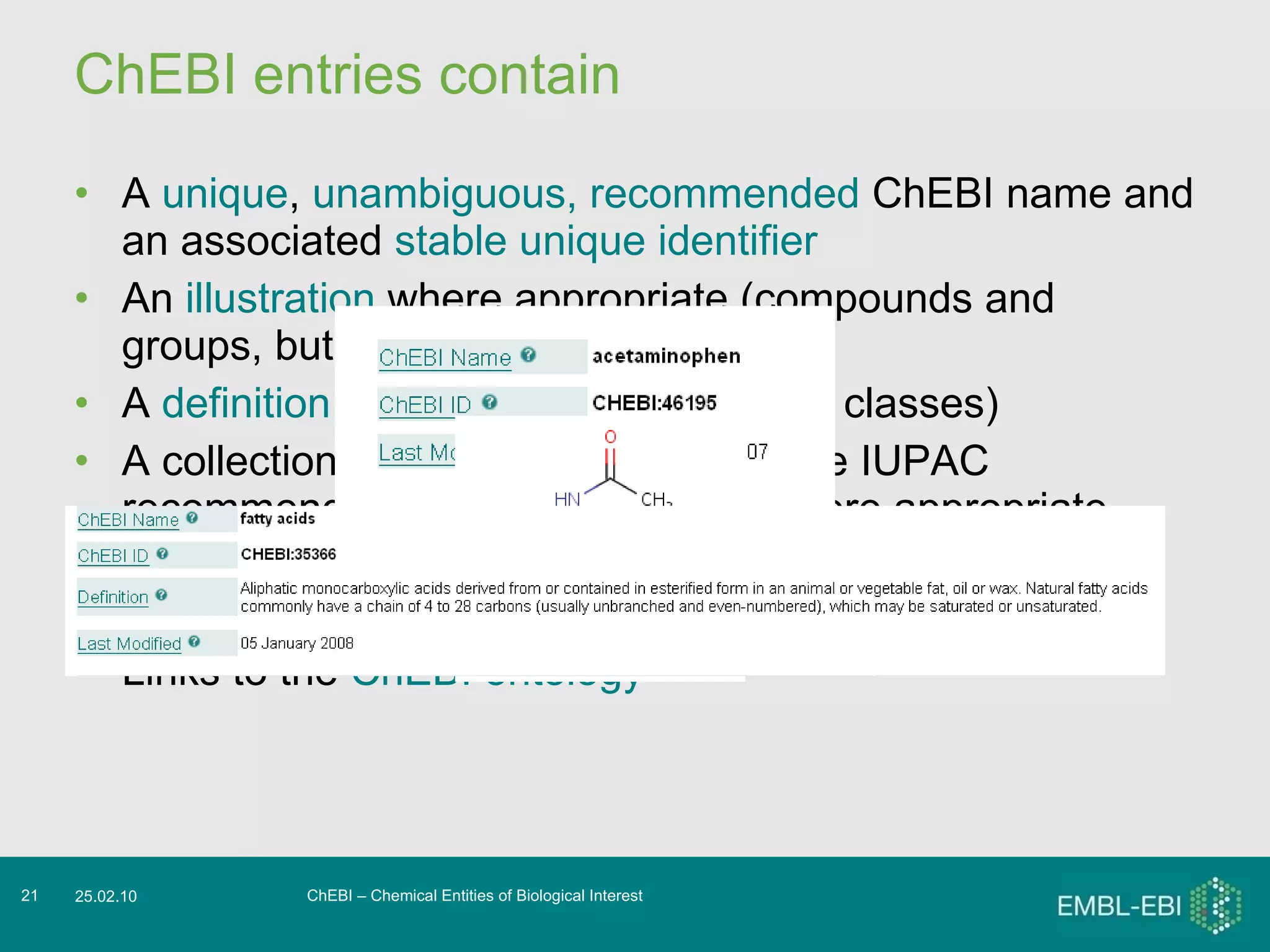 ChEBI entries contain A  unique ,  unambiguous,   recommended  ChEBI name and an associated  stable unique identifier An  illustration  where appropriate (compounds and groups, but generally not classes) A  definition  where appropriate (mostly classes) A collection of  synonyms , including the IUPAC recommended name for the entity where appropriate A collection of  cross-references  to other databases Links to the  ChEBI ontology ChEBI – Chemical Entities of Biological Interest 25.02.10 