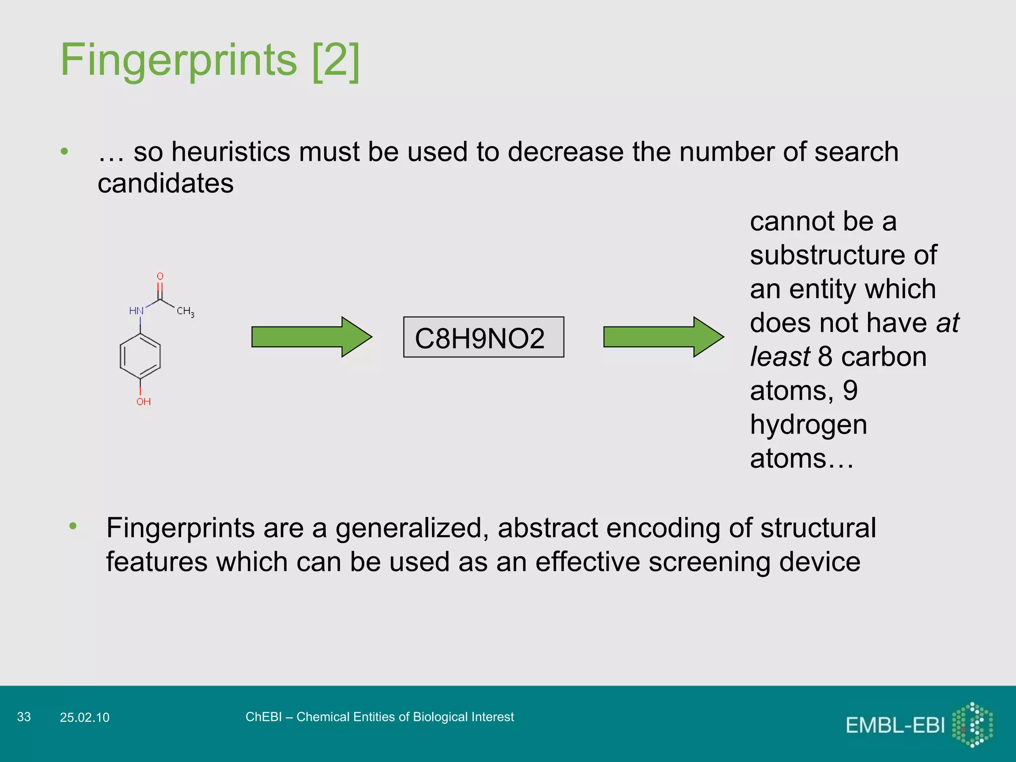Fingerprints [2] …  so heuristics must be used to decrease the number of search candidates  ChEBI – Chemical Entities of Biological Interest 25.02.10 C8H9NO2   Fingerprints are a generalized, abstract encoding of structural features which can be used as an effective screening device cannot be a substructure of an entity which does not have  at least  8 carbon atoms, 9 hydrogen atoms…  
