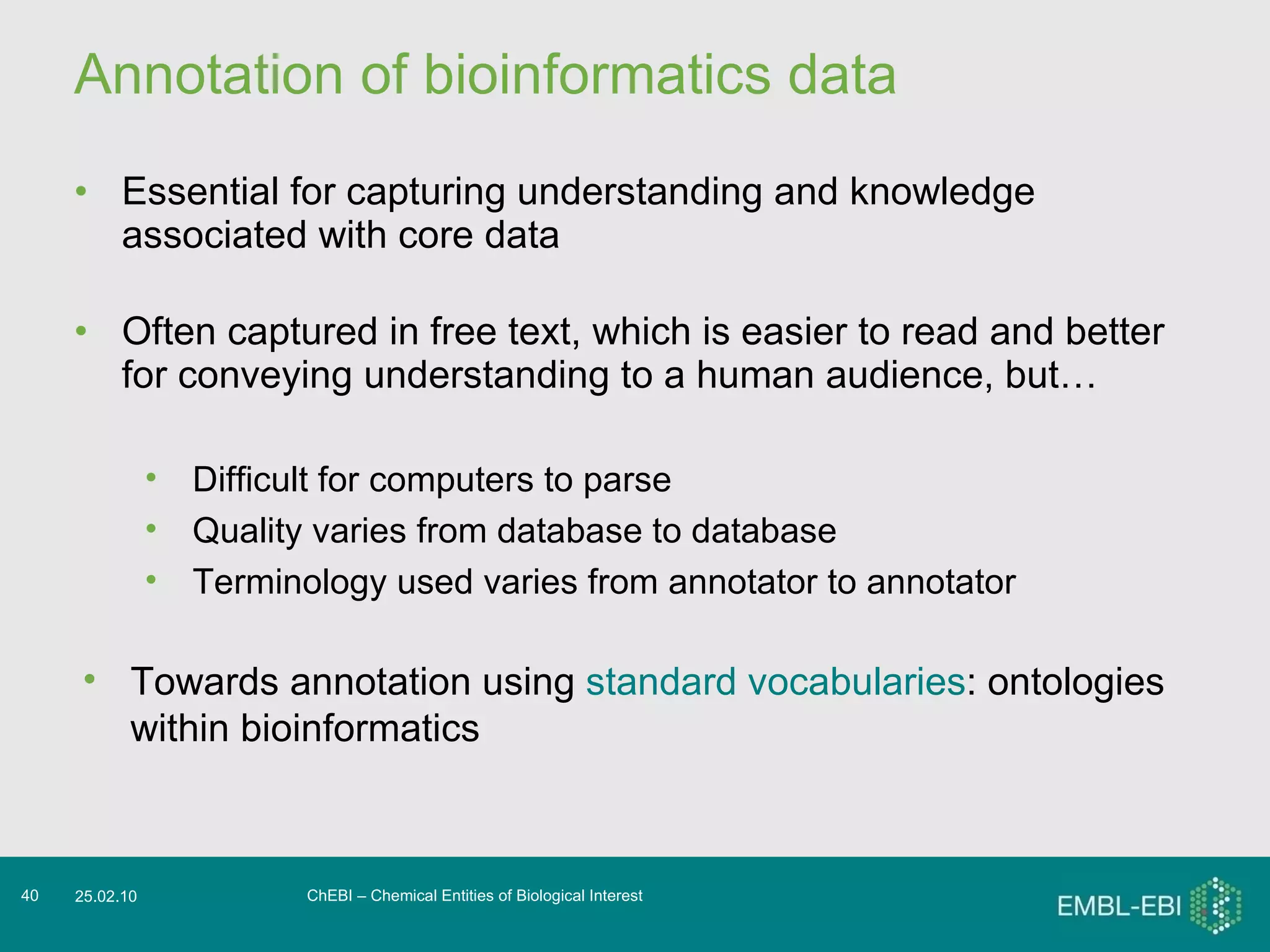Annotation of bioinformatics data Essential for capturing understanding and knowledge associated with core data Often captured in free text, which is easier to read and better for conveying understanding to a human audience, but… ChEBI – Chemical Entities of Biological Interest 25.02.10 Difficult for computers to parse Quality varies from database to database Terminology used varies from annotator to annotator Towards annotation using  standard vocabularies : ontologies within bioinformatics 