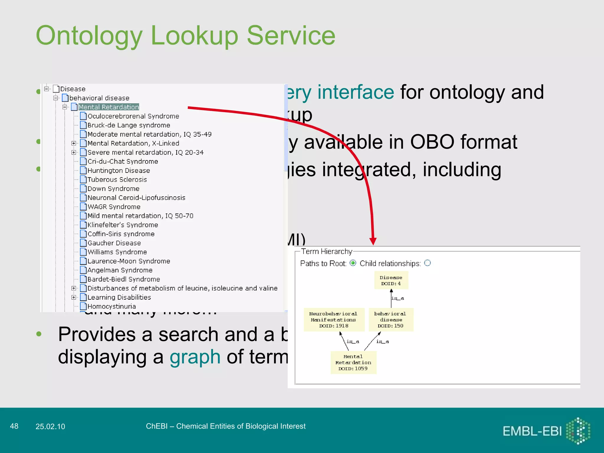 Ontology Lookup Service Provides a  centralised query interface  for ontology and controlled vocabulary lookup Can integrate any ontology available in OBO format At last release, 58 ontologies integrated, including GO ChEBI Molecular interaction (PSI MI) Pathway ontology (PW) Human disease (DOID) and many more… Provides a search and a browse facility, as well as displaying a  graph  of terms and relationships ChEBI – Chemical Entities of Biological Interest 25.02.10 