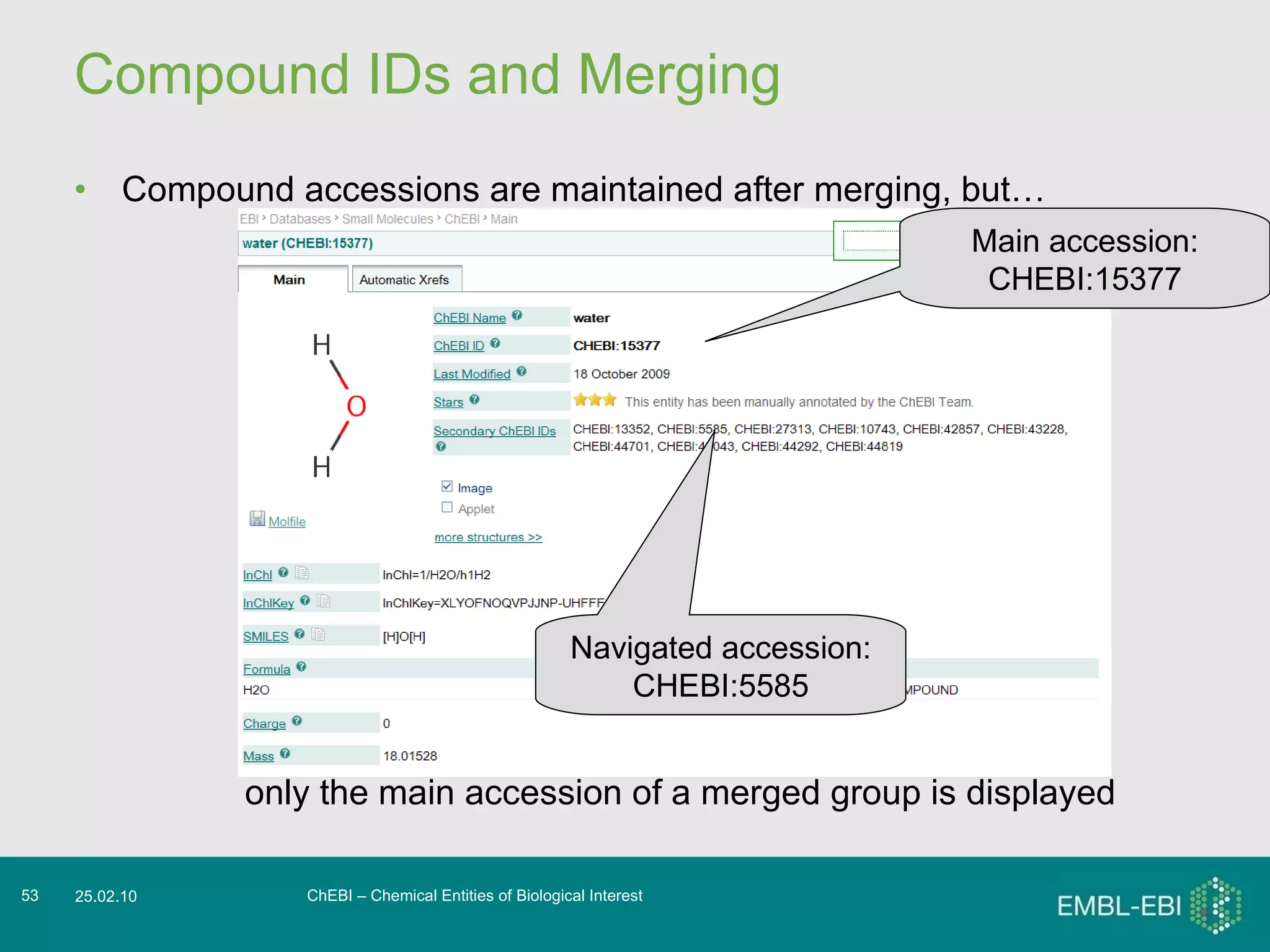 Compound IDs and Merging Compound accessions are maintained after merging, but…  ChEBI – Chemical Entities of Biological Interest 25.02.10 only the main accession of a merged group is displayed Navigated accession: CHEBI:5585 Main accession: CHEBI:15377 