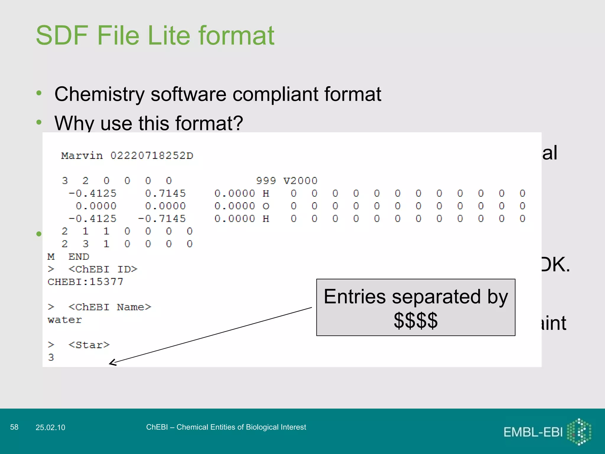 SDF File Lite format Chemistry software compliant format Why use this format? Use it to obtain the ChEBI entries with their chemical structural information. Don’t use it for the ontology. What can I do with this format? Parse it using existing software libraries such as CDK. Open it in standalone tools such as Bioclipse Copy and paste individual structures into JChemPaint ChEBI – Chemical Entities of Biological Interest 25.02.10 Entries separated by $$$$ 