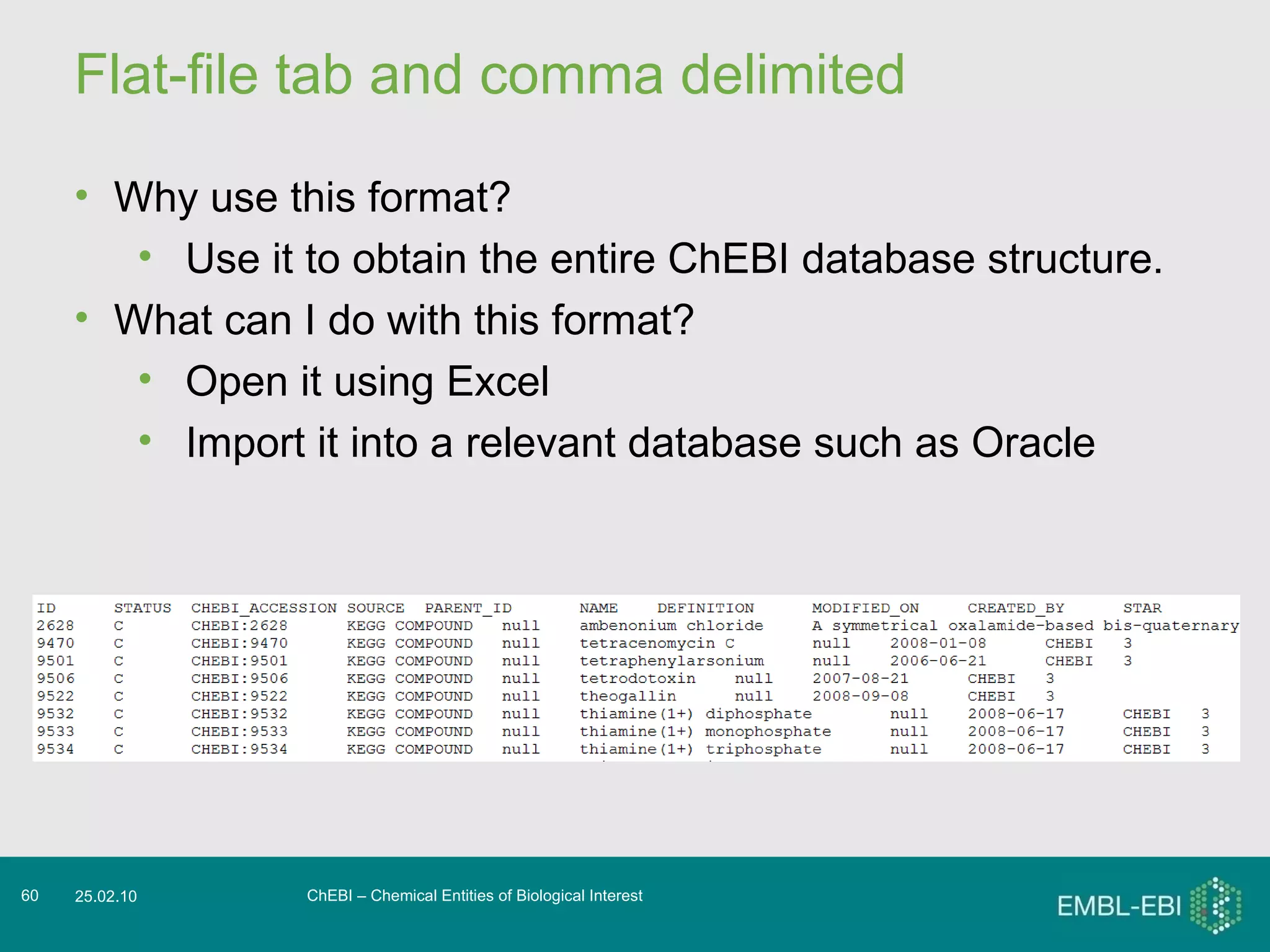 Flat-file tab and comma delimited ChEBI – Chemical Entities of Biological Interest 25.02.10 Why use this format? Use it to obtain the entire ChEBI database structure. What can I do with this format? Open it using Excel Import it into a relevant database such as Oracle 