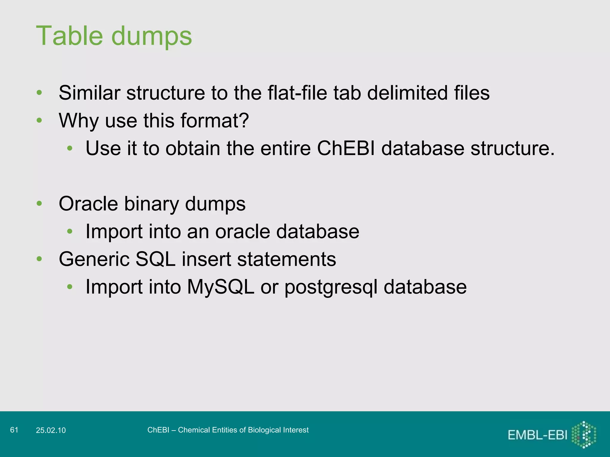 Table dumps Similar structure to the flat-file tab delimited files Why use this format? Use it to obtain the entire ChEBI database structure. Oracle binary dumps Import into an oracle database Generic SQL insert statements Import into MySQL or postgresql database ChEBI – Chemical Entities of Biological Interest 25.02.10 