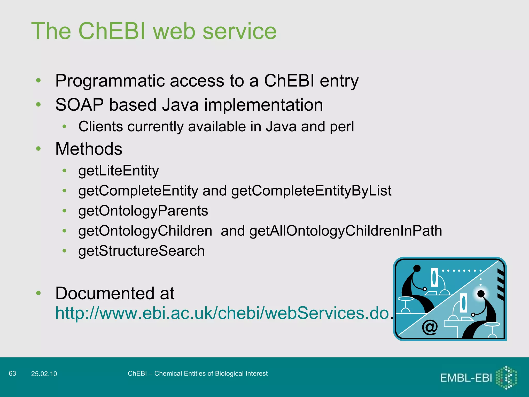 The ChEBI web service Programmatic access to a ChEBI entry SOAP based Java implementation Clients currently available in Java and perl  Methods getLiteEntity getCompleteEntity and getCompleteEntityByList getOntologyParents getOntologyChildren  and getAllOntologyChildrenInPath getStructureSearch Documented at  http://www.ebi.ac.uk/chebi/webServices.do .  ChEBI – Chemical Entities of Biological Interest 25.02.10 