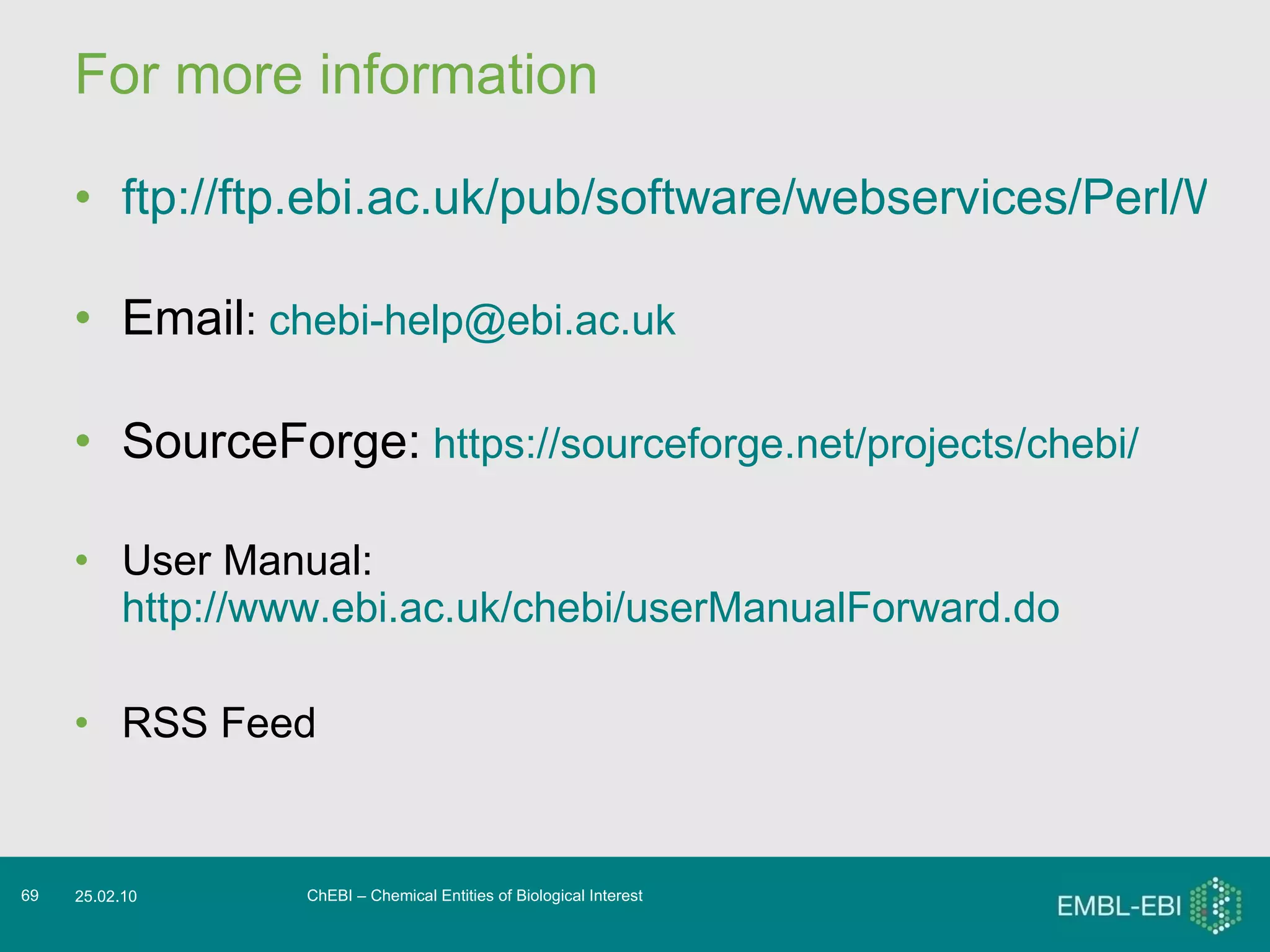 For more information ftp://ftp.ebi.ac.uk/pub/software/webservices/Perl/WSChebiSOAPLite-2.0.zip   Email :  [email_address] SourceForge:   https://sourceforge.net/projects/chebi/ User Manual:  http://www.ebi.ac.uk/chebi/userManualForward.do RSS Feed ChEBI – Chemical Entities of Biological Interest 25.02.10 