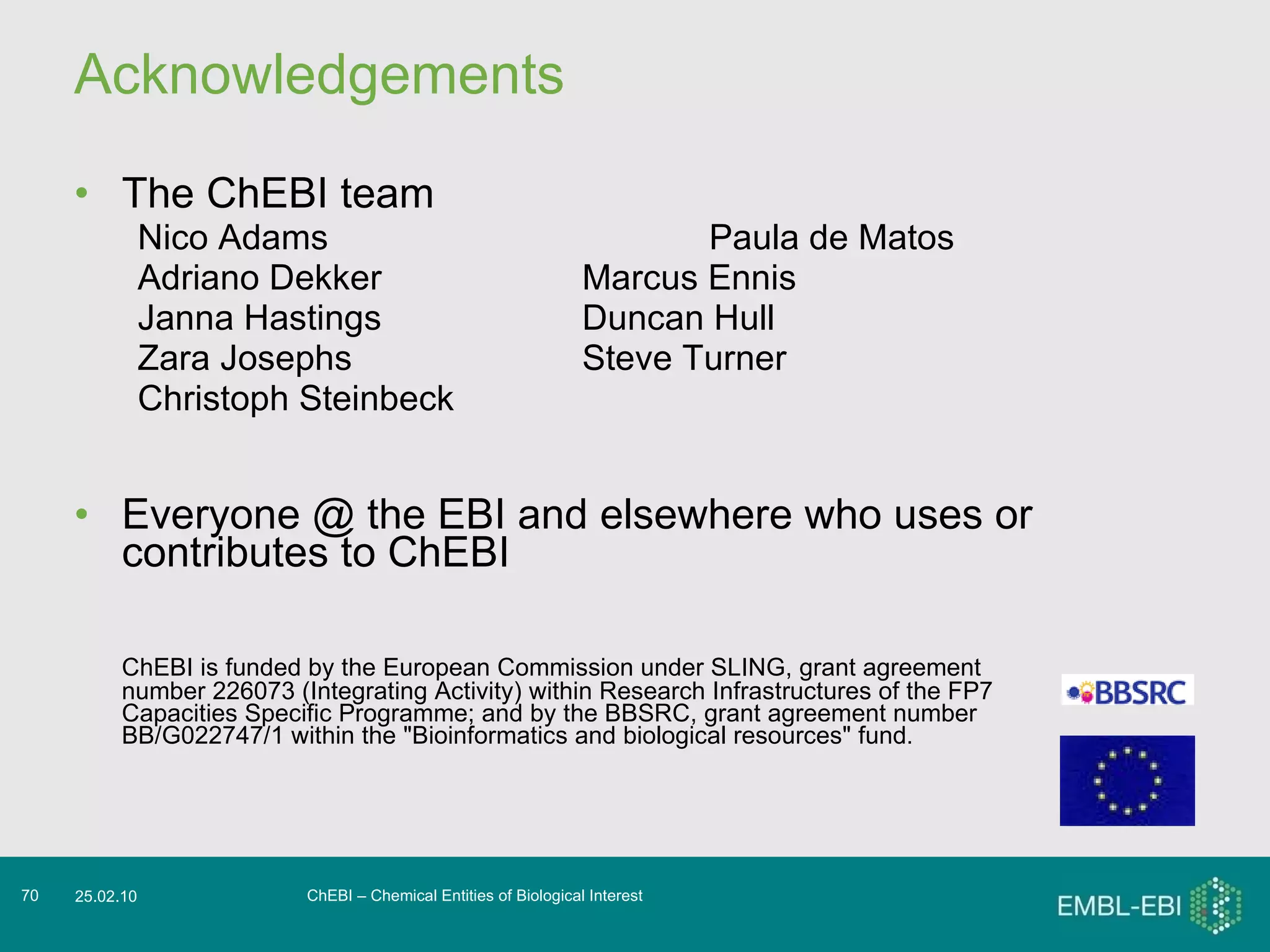 Acknowledgements The ChEBI team Nico Adams Paula de Matos Adriano Dekker Marcus Ennis Janna Hastings Duncan Hull Zara Josephs Steve Turner Christoph Steinbeck Everyone @ the EBI and elsewhere who uses or contributes to ChEBI ChEBI is funded by the European Commission under SLING, grant agreement number 226073 (Integrating Activity) within Research Infrastructures of the FP7 Capacities Specific Programme; and by the BBSRC, grant agreement number BB/G022747/1 within the &quot;Bioinformatics and biological resources&quot; fund. ChEBI – Chemical Entities of Biological Interest 25.02.10 