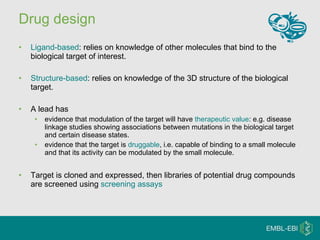 Drug design Ligand-based : relies on knowledge of other molecules that bind to the biological target of interest.  Structure-based : relies on knowledge of the 3D structure of the biological target. A lead has evidence that modulation of the target will have  therapeutic value : e.g. disease linkage studies showing associations between mutations in the biological target and certain disease states.  evidence that the target is  druggable , i.e. capable of binding to a small molecule and that its activity can be modulated by the small molecule. Target is cloned and expressed, then libraries of potential drug compounds are screened using  screening assays 