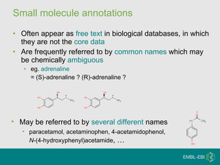Small molecule annotations Often appear as  free text  in biological databases, in which they are not the  core data Are frequently referred to by  common names  which may be chemically  ambiguous eg.  adrenaline   = (S)-adrenaline ? (R)-adrenaline ? May be referred to by  several different  names paracetamol, acetaminophen, 4-acetamidophenol,  N -(4-hydroxyphenyl)acetamide , … 