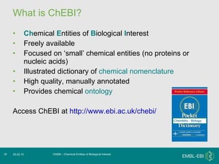What is ChEBI? Ch emical  E ntities of  B iological  I nterest Freely available Focused on ‘small’ chemical entities (no proteins or nucleic acids) Illustrated dictionary of  chemical nomenclature High quality, manually annotated Provides chemical  ontology Access ChEBI at  http://www.ebi.ac.uk/chebi/ ChEBI – Chemical Entities of Biological Interest 25.02.10 