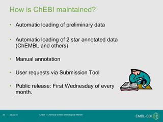 How is ChEBI maintained? Automatic loading of preliminary data Automatic loading of 2 star annotated data (ChEMBL and others) Manual annotation User requests via Submission Tool Public release: First Wednesday of every month. ChEBI – Chemical Entities of Biological Interest 25.02.10 