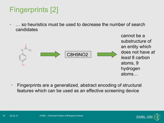 Fingerprints [2] …  so heuristics must be used to decrease the number of search candidates  ChEBI – Chemical Entities of Biological Interest 25.02.10 C8H9NO2   Fingerprints are a generalized, abstract encoding of structural features which can be used as an effective screening device cannot be a substructure of an entity which does not have  at least  8 carbon atoms, 9 hydrogen atoms…  
