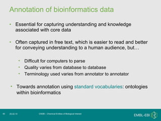 Annotation of bioinformatics data Essential for capturing understanding and knowledge associated with core data Often captured in free text, which is easier to read and better for conveying understanding to a human audience, but… ChEBI – Chemical Entities of Biological Interest 25.02.10 Difficult for computers to parse Quality varies from database to database Terminology used varies from annotator to annotator Towards annotation using  standard vocabularies : ontologies within bioinformatics 