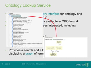 Ontology Lookup Service Provides a  centralised query interface  for ontology and controlled vocabulary lookup Can integrate any ontology available in OBO format At last release, 58 ontologies integrated, including GO ChEBI Molecular interaction (PSI MI) Pathway ontology (PW) Human disease (DOID) and many more… Provides a search and a browse facility, as well as displaying a  graph  of terms and relationships ChEBI – Chemical Entities of Biological Interest 25.02.10 