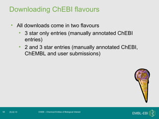 Downloading ChEBI flavours ChEBI – Chemical Entities of Biological Interest 25.02.10 All downloads come in two flavours 3 star only entries (manually annotated ChEBI entries) 2 and 3 star entries (manually annotated ChEBI, ChEMBL and user submissions) 