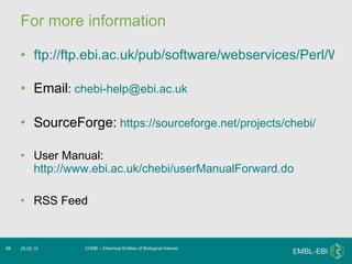 For more information ftp://ftp.ebi.ac.uk/pub/software/webservices/Perl/WSChebiSOAPLite-2.0.zip   Email :  [email_address] SourceForge:   https://sourceforge.net/projects/chebi/ User Manual:  http://www.ebi.ac.uk/chebi/userManualForward.do RSS Feed ChEBI – Chemical Entities of Biological Interest 25.02.10 