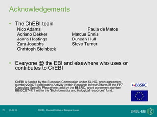 Acknowledgements The ChEBI team Nico Adams Paula de Matos Adriano Dekker Marcus Ennis Janna Hastings Duncan Hull Zara Josephs Steve Turner Christoph Steinbeck Everyone @ the EBI and elsewhere who uses or contributes to ChEBI ChEBI is funded by the European Commission under SLING, grant agreement number 226073 (Integrating Activity) within Research Infrastructures of the FP7 Capacities Specific Programme; and by the BBSRC, grant agreement number BB/G022747/1 within the "Bioinformatics and biological resources" fund. ChEBI – Chemical Entities of Biological Interest 25.02.10 