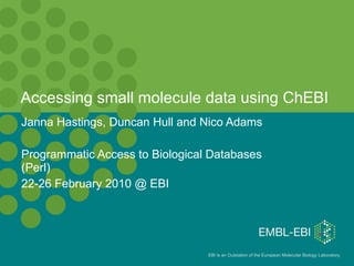 Accessing small molecule data using ChEBI  Janna Hastings, Duncan Hull and Nico Adams Programmatic Access to Biological Databases (Perl) 22-26 February 2010 @ EBI 