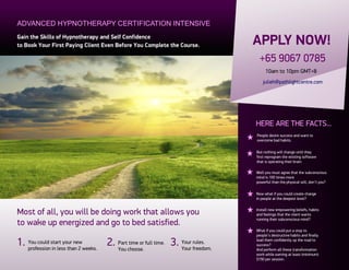 ADVANCED HYPNOTHERAPY CERTIFICATION INTENSIVE
Gain the Skills of Hypnotherapy and Self Confidence
to Book Your First Paying Client Even Before You Complete the Course.          APPLY NOW!
                                                                                 +65 9067 0785
                                                                                    10am to 10pm GMT+8
                                                                                   julieh@pathlightcentre.com




                                                                               HERE ARE THE FACTS...
                                                                               People desire success and want to
                                                                               overcome bad habits.

                                                                               But nothing will change until they
                                                                               first reprogram the existing software
                                                                               that is operating their brain.

                                                                               Well you must agree that the subconscious
                                                                               mind is 100 times more
                                                                               powerful than the physical will, don’t you?

                                                                               Now what if you could create change
                                                                               in people at the deepest level?


Most of all, you will be doing work that allows you                            Install new empowering beliefs, habits
                                                                               and feelings that the client wants
                                                                               running their subconscious mind?
to wake up energized and go to bed satisfied.
                                                                               What if you could put a stop to
                                                                               people’s destructive habits and finally

1. You could start your newweeks. 2. Partchoose. full time. 3. Your rules.
   profession in less than 2         You
                                          time or
                                                               Your freedom.
                                                                               lead them confidently up the road to
                                                                               success?
                                                                               And perform all these transformation
                                                                               work while earning at least (minimum)
                                                                               $150 per session.
 