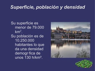 La capital Praga, capital de la República Checa, situada a orillas del río Moldavia, es la ciudad más poblada del país y considerada como una de las más bellas del mundo, se divide en cuatro barrios: Hradcany, Malá Strana, Staré Mesto y Nové Mesto.