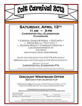 Saturday, April 13th
                        11 am — 3 pm
             Carpenter Hill Elementary
                              Playground

      • Carnival Games & Prizes • Go-Carts •
             Water Balls • Putt putt •
       Dunking Booth • Community Booths •
                Live Entertainment by
                       The Zots
            and other local performers

    Silent Auction benefiting CHE PTA & Students
  BBQ Available for Purchase by CHE Watch D.O.G.S.®
                            Brought to you by:
              Carpenter Hill Elementary PTA
      Contact us at Carpenterhillpta@gmail.com for additional information.




         Discount Wristband Offer
                  $20 each for unlimited play
      Wristbands ONLY available Now Through Friday, 4/12
       Food and drink are not included in wristband price

                    No wristbands will be sold at the Carnival
       Game play will be by tickets only (approx. $25 to play every game once)

StudentName: _______________________________________________________________
Parent Name: _________________________ Grade: _____ Teacher: _____________
Number of Wristbands: __________________ Amount Enclosed: ____________

            Return Order Form and Payment to Student’s Teacher.
   Checks payable to CHE PTA & include student’s name & teacher on the memo line.
 