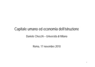 Capitale umano ed economia dell’istruzione
       Daniele Checchi – Università di Milano


             Roma, 17 novembre 2010




                                                1
 