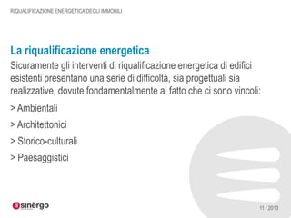RIQUALIFICAZIONE ENERGETICA DEGLI IMMOBILI

La riqualificazione energetica
Sicuramente gli interventi di riqualificazione energetica di edifici
esistenti presentano una serie di difficoltà, sia progettuali sia
realizzative, dovute fondamentalmente al fatto che ci sono vincoli:
> Ambientali

> Architettonici
> Storico-culturali
> Paesaggistici

11 / 2013

 