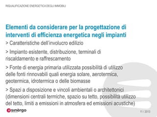 RIQUALIFICAZIONE ENERGETICA DEGLI IMMOBILI

Elementi da considerare per la progettazione di
interventi di efficienza energetica negli impianti
> Caratteristiche dell’involucro edilizio

> Impianto esistente, distribuzione, terminali di
riscaldamento e raffrescamento
> Fonte di energia primaria utilizzata possibilità di utilizzo
delle fonti rinnovabili quali energia solare, aerotermica,
geotermica, idrotermica o delle biomasse
> Spazi a disposizione e vincoli ambientali o architettonici
(dimensioni centrali termiche, spazio su tetto, possibilità utilizzo
del tetto, limiti a emissioni in atmosfera ed emissioni acustiche)
11 / 2013

 